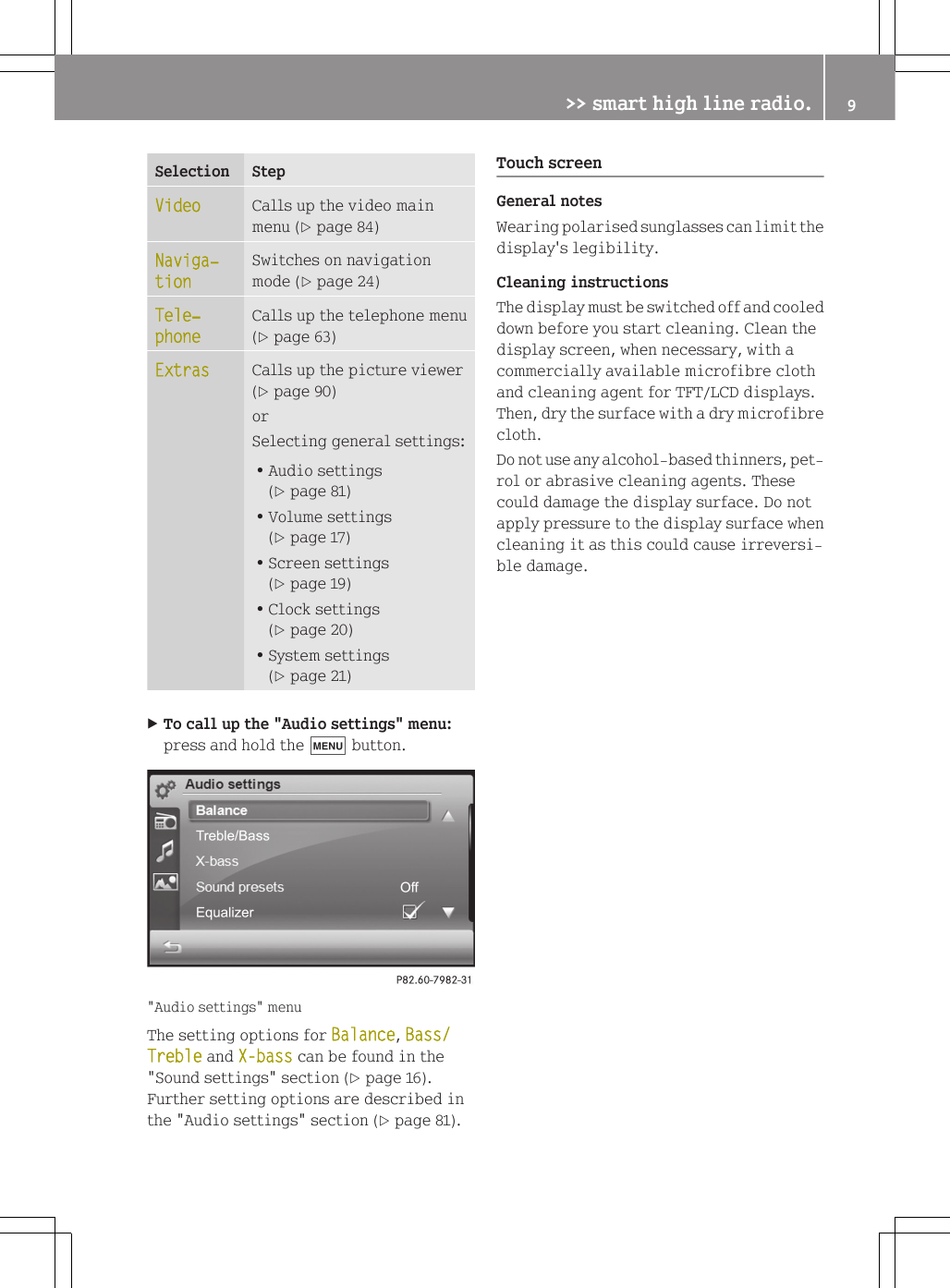 Selection StepVideo Calls up the video mainmenu (Y page 84)Naviga‐tionSwitches on navigationmode (Y page 24)Tele‐phoneCalls up the telephone menu(Y page 63)Extras Calls up the picture viewer(Y page 90)orSelecting general settings:RAudio settings(Y page 81)RVolume settings(Y page 17)RScreen settings(Y page 19)RClock settings(Y page 20)RSystem settings(Y page 21)XTo call up the "Audio settings" menu:press and hold the t button."Audio settings" menuThe setting options for Balance, Bass/Treble and X-bass can be found in the"Sound settings" section (Y page 16).Further setting options are described inthe "Audio settings" section (Y page 81).Touch screenGeneral notesWearing polarised sunglasses can limit thedisplay's legibility.Cleaning instructionsThe display must be switched off and cooleddown before you start cleaning. Clean thedisplay screen, when necessary, with acommercially available microfibre clothand cleaning agent for TFT/LCD displays.Then, dry the surface with a dry microfibrecloth.Do not use any alcohol-based thinners, pet-rol or abrasive cleaning agents. Thesecould damage the display surface. Do notapply pressure to the display surface whencleaning it as this could cause irreversi-ble damage.>> smart high line radio. 9Z