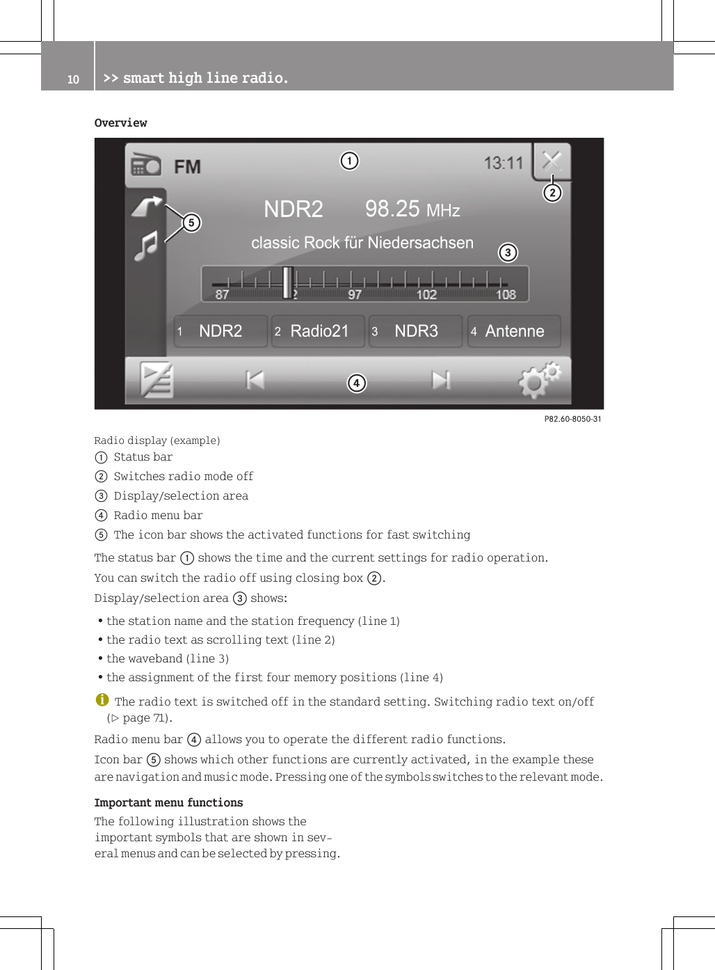 OverviewRadio display (example):Status bar;Switches radio mode off=Display/selection area?Radio menu barAThe icon bar shows the activated functions for fast switchingThe status bar : shows the time and the current settings for radio operation.You can switch the radio off using closing box ;.Display/selection area = shows:Rthe station name and the station frequency (line 1)Rthe radio text as scrolling text (line 2)Rthe waveband (line 3)Rthe assignment of the first four memory positions (line 4)iThe radio text is switched off in the standard setting. Switching radio text on/off(Y page 71).Radio menu bar ? allows you to operate the different radio functions.Icon bar A shows which other functions are currently activated, in the example theseare navigation and music mode. Pressing one of the symbols switches to the relevant mode.Important menu functionsThe following illustration shows theimportant symbols that are shown in sev-eral menus and can be selected by pressing.10 >> smart high line radio.