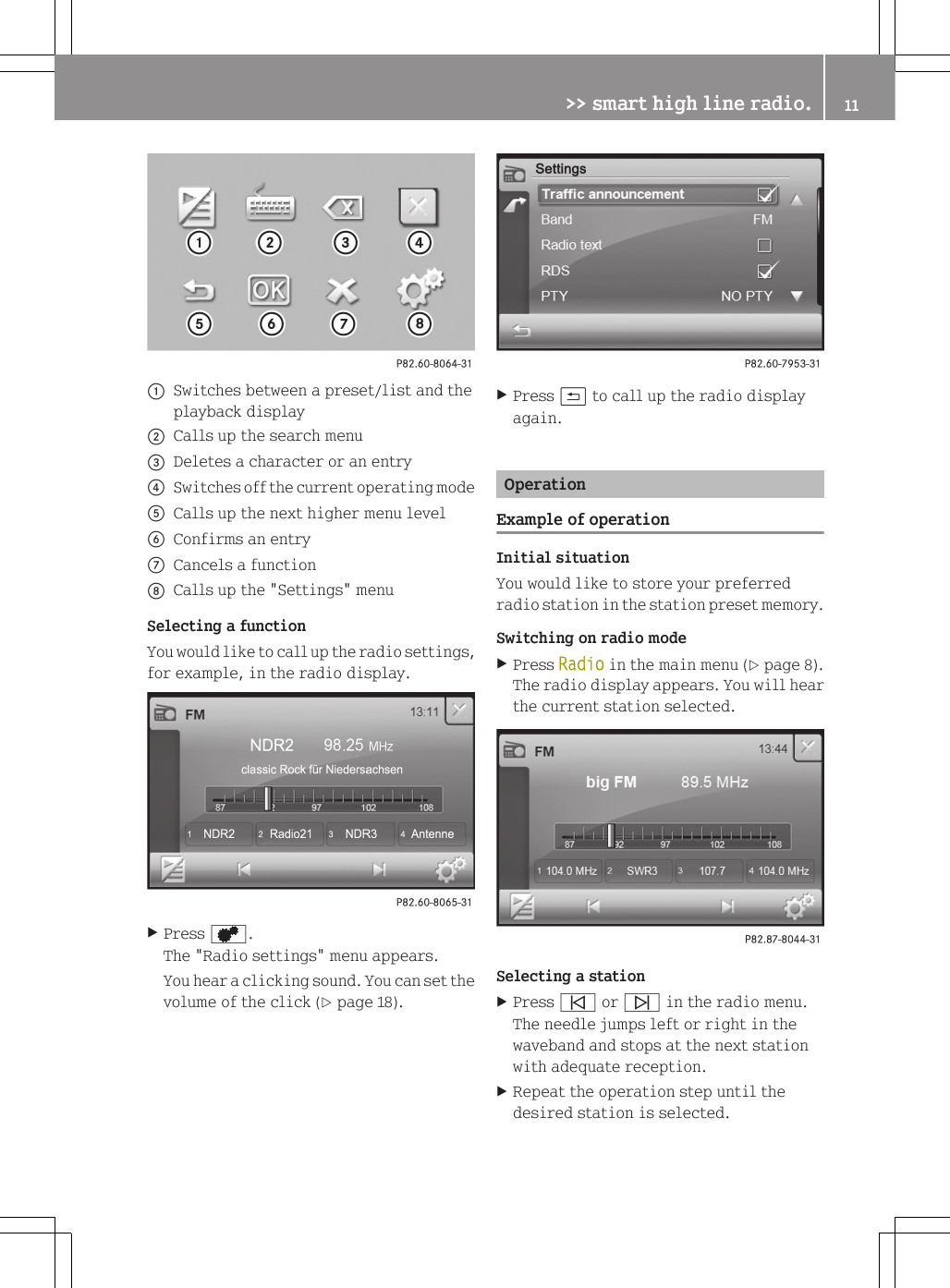 :Switches between a preset/list and theplayback display;Calls up the search menu=Deletes a character or an entry?Switches off the current operating modeACalls up the next higher menu levelBConfirms an entryCCancels a functionDCalls up the "Settings" menuSelecting a functionYou would like to call up the radio settings,for example, in the radio display.XPress d.The "Radio settings" menu appears.You hear a clicking sound. You can set thevolume of the click (Y page 18).XPress &amp; to call up the radio displayagain.OperationExample of operationInitial situationYou would like to store your preferredradio station in the station preset memory.Switching on radio modeXPress Radio in the main menu (Y page 8).The radio display appears. You will hearthe current station selected.Selecting a stationXPress &ucirc; or &uuml; in the radio menu.The needle jumps left or right in thewaveband and stops at the next stationwith adequate reception.XRepeat the operation step until thedesired station is selected.>> smart high line radio. 11Z