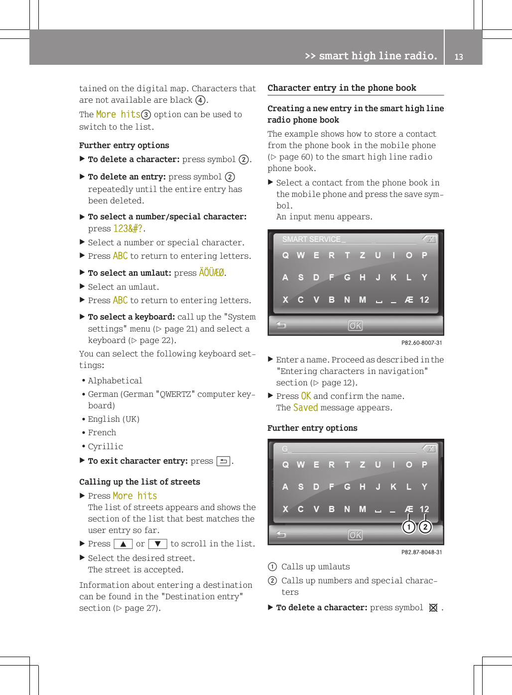 tained on the digital map. Characters thatare not available are black ?.The More hits= option can be used toswitch to the list.Further entry optionsXTo delete a character: press symbol ;.XTo delete an entry: press symbol ;repeatedly until the entire entry hasbeen deleted.XTo select a number/special character:press 123&amp;#?.XSelect a number or special character.XPress ABC to return to entering letters.XTo select an umlaut: press &Auml;&Ouml;&Uuml;&AElig;&Oslash;.XSelect an umlaut.XPress ABC to return to entering letters.XTo select a keyboard: call up the "Systemsettings" menu (Y page 21) and select akeyboard (Y page 22).You can select the following keyboard set-tings:RAlphabeticalRGerman (German "QWERTZ" computer key-board)REnglish (UK)RFrenchRCyrillicXTo exit character entry: press &amp;.Calling up the list of streetsXPress More hitsThe list of streets appears and shows thesection of the list that best matches theuser entry so far.XPress 9 or : to scroll in the list.XSelect the desired street.The street is accepted.Information about entering a destinationcan be found in the "Destination entry"section (Y page 27).Character entry in the phone bookCreating a new entry in the smart high lineradio phone bookThe example shows how to store a contactfrom the phone book in the mobile phone(Y page 60) to the smart high line radiophone book.XSelect a contact from the phone book inthe mobile phone and press the save sym-bol.An input menu appears.XEnter a name. Proceed as described in the"Entering characters in navigation"section (Y page 12).XPress OK and confirm the name.The Saved message appears.Further entry options:Calls up umlauts;Calls up numbers and special charac-tersXTo delete a character: press symbol 1.>> smart high line radio. 13Z