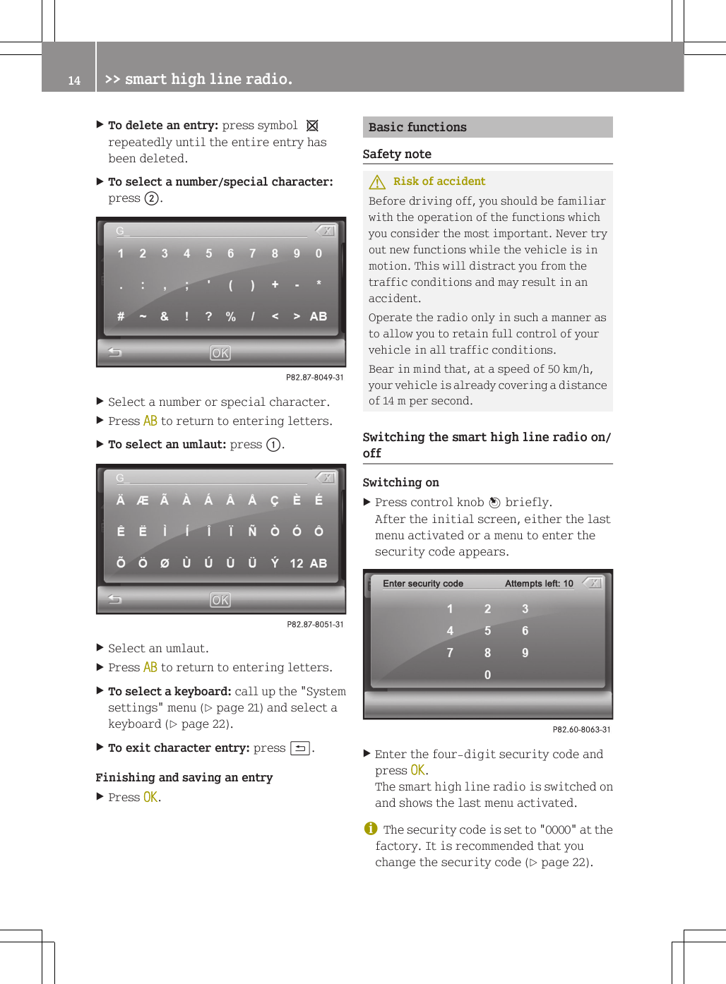 XTo delete an entry: press symbol 1repeatedly until the entire entry hasbeen deleted.XTo select a number/special character:press ;.XSelect a number or special character.XPress AB to return to entering letters.XTo select an umlaut: press :.XSelect an umlaut.XPress AB to return to entering letters.XTo select a keyboard: call up the "Systemsettings" menu (Y page 21) and select akeyboard (Y page 22).XTo exit character entry: press &amp;.Finishing and saving an entryXPress OK.Basic functionsSafety noteGRisk of accidentBefore driving off, you should be familiarwith the operation of the functions whichyou consider the most important. Never tryout new functions while the vehicle is inmotion. This will distract you from thetraffic conditions and may result in anaccident.Operate the radio only in such a manner asto allow you to retain full control of yourvehicle in all traffic conditions.Bear in mind that, at a speed of 50 km/h,your vehicle is already covering a distanceof 14 m per second.Switching the smart high line radio on/offSwitching onXPress control knob W briefly.After the initial screen, either the lastmenu activated or a menu to enter thesecurity code appears.XEnter the four-digit security code andpress OK.The smart high line radio is switched onand shows the last menu activated.iThe security code is set to "0000" at thefactory. It is recommended that youchange the security code (Y page 22).14 >> smart high line radio.