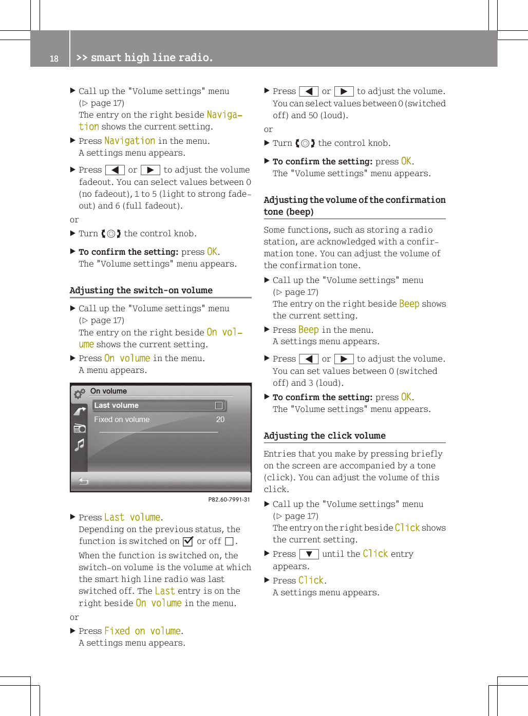 XCall up the "Volume settings" menu(Y page 17)The entry on the right beside Naviga‐tion shows the current setting.XPress Navigation in the menu.A settings menu appears.XPress = or &Igrave; to adjust the volumefadeout. You can select values between 0(no fadeout), 1 to 5 (light to strong fade-out) and 6 (full fadeout).orXTurn cVd the control knob.XTo confirm the setting: press OK.The "Volume settings" menu appears.Adjusting the switch-on volumeXCall up the "Volume settings" menu(Y page 17)The entry on the right beside On vol‐ume shows the current setting.XPress On volume in the menu.A menu appears.XPress Last volume.Depending on the previous status, thefunction is switched on O or off &ordf;.When the function is switched on, theswitch-on volume is the volume at whichthe smart high line radio was lastswitched off. The Last entry is on theright beside On volume in the menu.orXPress Fixed on volume.A settings menu appears.XPress = or &Igrave; to adjust the volume.You can select values between 0 (switchedoff) and 50 (loud).orXTurn cVd the control knob.XTo confirm the setting: press OK.The "Volume settings" menu appears.Adjusting the volume of the confirmationtone (beep)Some functions, such as storing a radiostation, are acknowledged with a confir-mation tone. You can adjust the volume ofthe confirmation tone.XCall up the "Volume settings" menu(Y page 17)The entry on the right beside Beep showsthe current setting.XPress Beep in the menu.A settings menu appears.XPress = or &Igrave; to adjust the volume.You can set values between 0 (switchedoff) and 3 (loud).XTo confirm the setting: press OK.The "Volume settings" menu appears.Adjusting the click volumeEntries that you make by pressing brieflyon the screen are accompanied by a tone(click). You can adjust the volume of thisclick.XCall up the "Volume settings" menu(Y page 17)The entry on the right beside Click showsthe current setting.XPress : until the Click entryappears.XPress Click.A settings menu appears.18 >> smart high line radio.