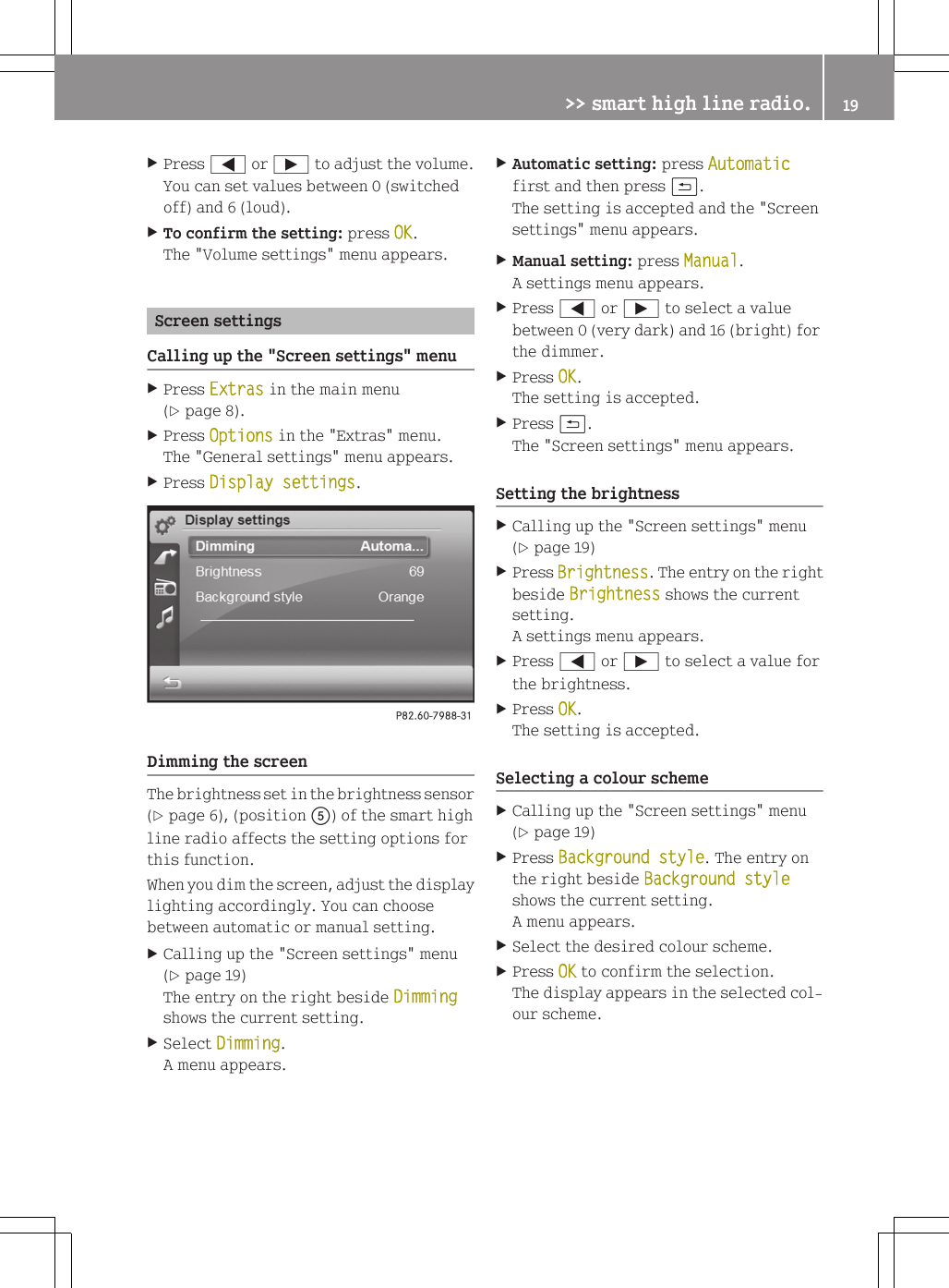 XPress = or &Igrave; to adjust the volume.You can set values between 0 (switchedoff) and 6 (loud).XTo confirm the setting: press OK.The "Volume settings" menu appears.Screen settingsCalling up the "Screen settings" menuXPress Extras in the main menu(Y page 8).XPress Options in the "Extras" menu.The "General settings" menu appears.XPress Display settings.Dimming the screenThe brightness set in the brightness sensor(Y page 6), (position A) of the smart highline radio affects the setting options forthis function.When you dim the screen, adjust the displaylighting accordingly. You can choosebetween automatic or manual setting.XCalling up the "Screen settings" menu(Y page 19)The entry on the right beside Dimmingshows the current setting.XSelect Dimming.A menu appears.XAutomatic setting: press Automaticfirst and then press &amp;.The setting is accepted and the "Screensettings" menu appears.XManual setting: press Manual.A settings menu appears.XPress = or &Igrave; to select a valuebetween 0 (very dark) and 16 (bright) forthe dimmer.XPress OK.The setting is accepted.XPress &amp;.The "Screen settings" menu appears.Setting the brightnessXCalling up the "Screen settings" menu(Y page 19)XPress Brightness. The entry on the rightbeside Brightness shows the currentsetting.A settings menu appears.XPress = or &Igrave; to select a value forthe brightness.XPress OK.The setting is accepted.Selecting a colour schemeXCalling up the "Screen settings" menu(Y page 19)XPress Background style. The entry onthe right beside Background styleshows the current setting.A menu appears.XSelect the desired colour scheme.XPress OK to confirm the selection.The display appears in the selected col-our scheme.>> smart high line radio. 19Z