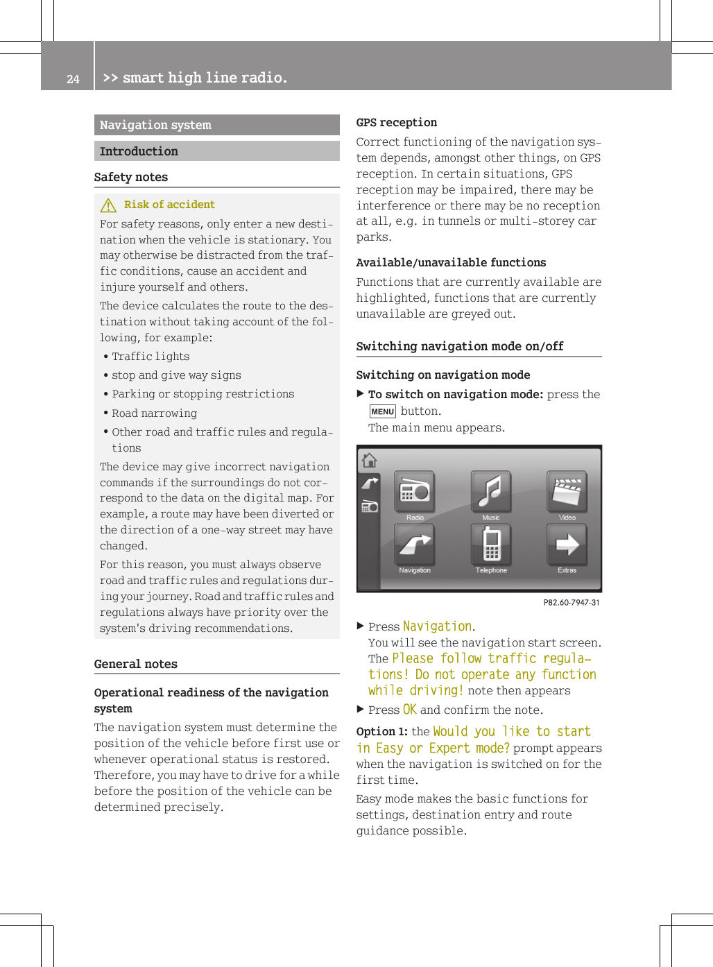 Navigation systemIntroductionSafety notesGRisk of accidentFor safety reasons, only enter a new desti-nation when the vehicle is stationary. Youmay otherwise be distracted from the traf-fic conditions, cause an accident andinjure yourself and others.The device calculates the route to the des-tination without taking account of the fol-lowing, for example:RTraffic lightsRstop and give way signsRParking or stopping restrictionsRRoad narrowingROther road and traffic rules and regula-tionsThe device may give incorrect navigationcommands if the surroundings do not cor-respond to the data on the digital map. Forexample, a route may have been diverted orthe direction of a one-way street may havechanged.For this reason, you must always observeroad and traffic rules and regulations dur-ing your journey. Road and traffic rules andregulations always have priority over thesystem's driving recommendations.General notesOperational readiness of the navigationsystemThe navigation system must determine theposition of the vehicle before first use orwhenever operational status is restored.Therefore, you may have to drive for a whilebefore the position of the vehicle can bedetermined precisely.GPS receptionCorrect functioning of the navigation sys-tem depends, amongst other things, on GPSreception. In certain situations, GPSreception may be impaired, there may beinterference or there may be no receptionat all, e.g. in tunnels or multi-storey carparks.Available/unavailable functionsFunctions that are currently available arehighlighted, functions that are currentlyunavailable are greyed out.Switching navigation mode on/offSwitching on navigation modeXTo switch on navigation mode: press thet button.The main menu appears.XPress Navigation.You will see the navigation start screen.The Please follow traffic regula‐tions! Do not operate any function while driving! note then appearsXPress OK and confirm the note.Option 1: the Would you like to start in Easy or Expert mode? prompt appearswhen the navigation is switched on for thefirst time.Easy mode makes the basic functions forsettings, destination entry and routeguidance possible.24 >> smart high line radio.