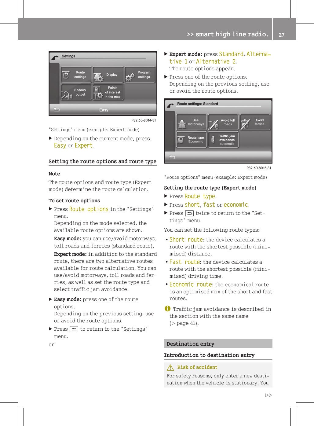 "Settings" menu (example: Expert mode)XDepending on the current mode, pressEasy or Expert.Setting the route options and route typeNoteThe route options and route type (Expertmode) determine the route calculation.To set route optionsXPress Route options in the "Settings"menu.Depending on the mode selected, theavailable route options are shown.Easy mode: you can use/avoid motorways,toll roads and ferries (standard route).Expert mode: in addition to the standardroute, there are two alternative routesavailable for route calculation. You canuse/avoid motorways, toll roads and fer-ries, as well as set the route type andselect traffic jam avoidance.XEasy mode: press one of the routeoptions.Depending on the previous setting, useor avoid the route options.XPress &amp; to return to the "Settings"menu.orXExpert mode: press Standard, Alterna‐tive 1 or Alternative 2.The route options appear.XPress one of the route options.Depending on the previous setting, useor avoid the route options."Route options" menu (example: Expert mode)Setting the route type (Expert mode)XPress Route type.XPress short, fast or economic.XPress &amp; twice to return to the "Set-tings" menu.You can set the following route types:RShort route: the device calculates aroute with the shortest possible (mini-mised) distance.RFast route: the device calculates aroute with the shortest possible (mini-mised) driving time.REconomic route: the economical routeis an optimised mix of the short and fastroutes.iTraffic jam avoidance is described inthe section with the same name(Y page 41).Destination entryIntroduction to destination entryGRisk of accidentFor safety reasons, only enter a new desti-nation when the vehicle is stationary. You>> smart high line radio. 27Z