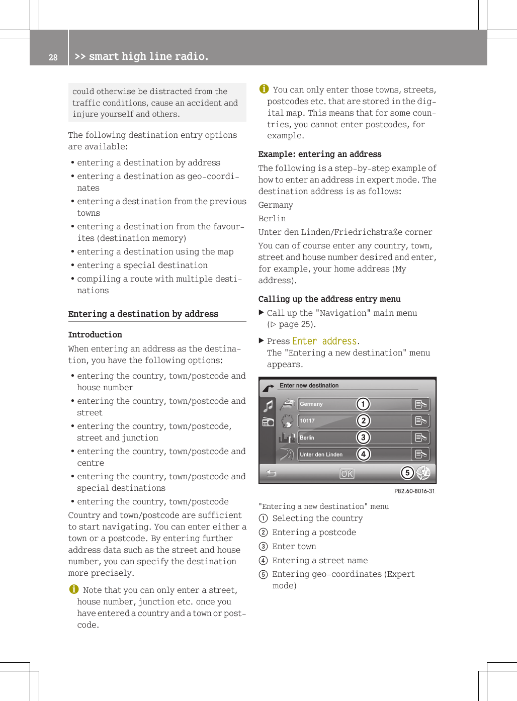 could otherwise be distracted from thetraffic conditions, cause an accident andinjure yourself and others.The following destination entry optionsare available:Rentering a destination by addressRentering a destination as geo-coordi-natesRentering a destination from the previoustownsRentering a destination from the favour-ites (destination memory)Rentering a destination using the mapRentering a special destinationRcompiling a route with multiple desti-nationsEntering a destination by addressIntroductionWhen entering an address as the destina-tion, you have the following options:Rentering the country, town/postcode andhouse numberRentering the country, town/postcode andstreetRentering the country, town/postcode,street and junctionRentering the country, town/postcode andcentreRentering the country, town/postcode andspecial destinationsRentering the country, town/postcodeCountry and town/postcode are sufficientto start navigating. You can enter either atown or a postcode. By entering furtheraddress data such as the street and housenumber, you can specify the destinationmore precisely.iNote that you can only enter a street,house number, junction etc. once youhave entered a country and a town or post-code.iYou can only enter those towns, streets,postcodes etc. that are stored in the dig-ital map. This means that for some coun-tries, you cannot enter postcodes, forexample.Example: entering an addressThe following is a step-by-step example ofhow to enter an address in expert mode. Thedestination address is as follows:GermanyBerlinUnter den Linden/Friedrichstra&szlig;e cornerYou can of course enter any country, town,street and house number desired and enter,for example, your home address (Myaddress).Calling up the address entry menuXCall up the "Navigation" main menu(Y page 25).XPress Enter address.The "Entering a new destination" menuappears."Entering a new destination" menu:Selecting the country;Entering a postcode=Enter town?Entering a street nameAEntering geo-coordinates (Expertmode)28 >> smart high line radio.