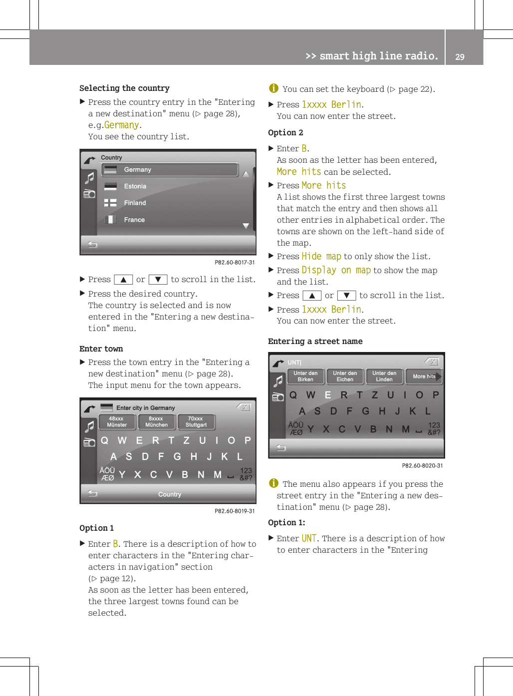 Selecting the countryXPress the country entry in the "Enteringa new destination" menu (Y page 28),e.g.Germany.You see the country list.XPress 9 or : to scroll in the list.XPress the desired country.The country is selected and is nowentered in the "Entering a new destina-tion" menu.Enter townXPress the town entry in the "Entering anew destination" menu (Y page 28).The input menu for the town appears.Option 1XEnter B. There is a description of how toenter characters in the "Entering char-acters in navigation" section(Y page 12).As soon as the letter has been entered,the three largest towns found can beselected.iYou can set the keyboard (Y page 22).XPress 1xxxx Berlin.You can now enter the street.Option 2XEnter B.As soon as the letter has been entered,More hits can be selected.XPress More hitsA list shows the first three largest townsthat match the entry and then shows allother entries in alphabetical order. Thetowns are shown on the left-hand side ofthe map.XPress Hide map to only show the list.XPress Display on map to show the mapand the list.XPress 9 or : to scroll in the list.XPress 1xxxx Berlin.You can now enter the street.Entering a street nameiThe menu also appears if you press thestreet entry in the "Entering a new des-tination" menu (Y page 28).Option 1:XEnter UNT. There is a description of howto enter characters in the "Entering>> smart high line radio. 29Z