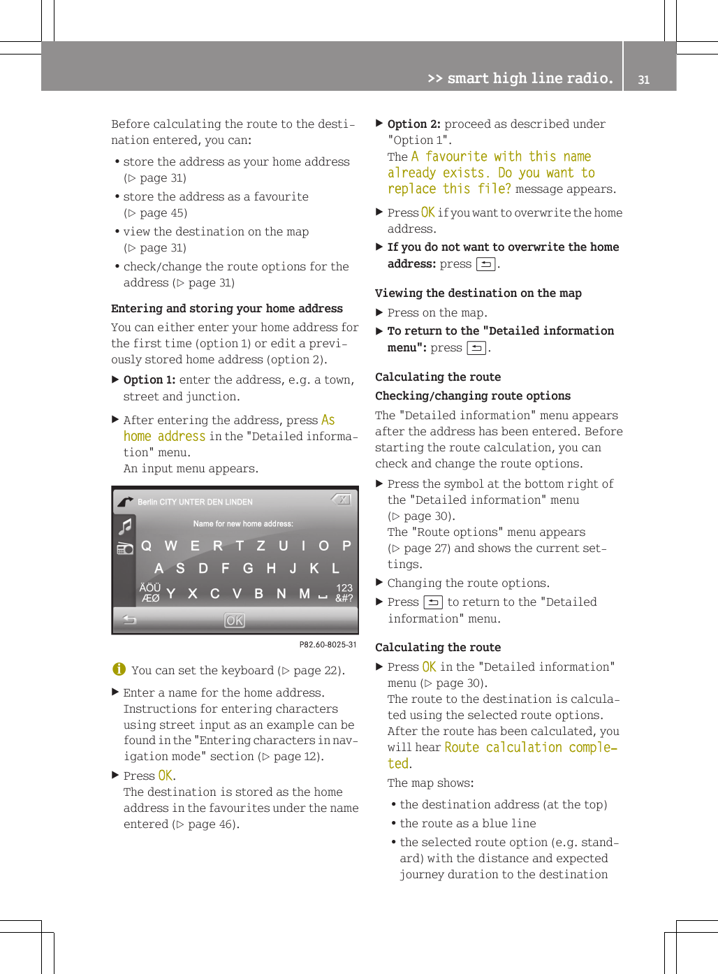Before calculating the route to the desti-nation entered, you can:Rstore the address as your home address(Y page 31)Rstore the address as a favourite(Y page 45)Rview the destination on the map(Y page 31)Rcheck/change the route options for theaddress (Y page 31)Entering and storing your home addressYou can either enter your home address forthe first time (option 1) or edit a previ-ously stored home address (option 2).XOption 1: enter the address, e.g. a town,street and junction.XAfter entering the address, press As home address in the "Detailed informa-tion" menu.An input menu appears.iYou can set the keyboard (Y page 22).XEnter a name for the home address.Instructions for entering charactersusing street input as an example can befound in the "Entering characters in nav-igation mode" section (Y page 12).XPress OK.The destination is stored as the homeaddress in the favourites under the nameentered (Y page 46).XOption 2: proceed as described under"Option 1".The A favourite with this name already exists. Do you want to replace this file? message appears.XPress OK if you want to overwrite the homeaddress.XIf you do not want to overwrite the home address: press &amp;.Viewing the destination on the mapXPress on the map.XTo return to the "Detailed information menu": press &amp;.Calculating the routeChecking/changing route optionsThe "Detailed information" menu appearsafter the address has been entered. Beforestarting the route calculation, you cancheck and change the route options.XPress the symbol at the bottom right ofthe "Detailed information" menu(Y page 30).The "Route options" menu appears(Y page 27) and shows the current set-tings.XChanging the route options.XPress &amp; to return to the "Detailedinformation" menu.Calculating the routeXPress OK in the "Detailed information"menu (Y page 30).The route to the destination is calcula-ted using the selected route options.After the route has been calculated, youwill hear Route calculation comple‐ted.The map shows:Rthe destination address (at the top)Rthe route as a blue lineRthe selected route option (e.g. stand-ard) with the distance and expectedjourney duration to the destination>> smart high line radio. 31Z