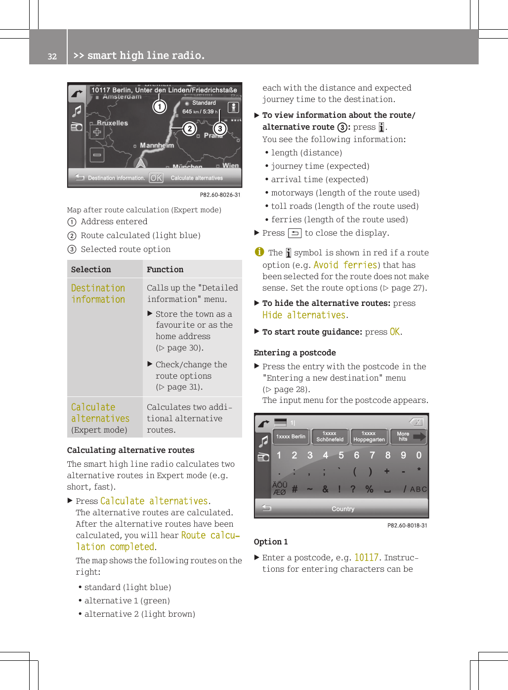 Map after route calculation (Expert mode):Address entered;Route calculated (light blue)=Selected route optionSelection FunctionDestination informationCalls up the "Detailedinformation" menu.XStore the town as afavourite or as thehome address(Y page 30).XCheck/change theroute options(Y page 31).Calculate alternatives(Expert mode)Calculates two addi-tional alternativeroutes.Calculating alternative routesThe smart high line radio calculates twoalternative routes in Expert mode (e.g.short, fast).XPress Calculate alternatives.The alternative routes are calculated.After the alternative routes have beencalculated, you will hear Route calcu‐lation completed.The map shows the following routes on theright:Rstandard (light blue)Ralternative 1 (green)Ralternative 2 (light brown)each with the distance and expectedjourney time to the destination.XTo view information about the route/alternative route =: press &atilde;.You see the following information:Rlength (distance)Rjourney time (expected)Rarrival time (expected)Rmotorways (length of the route used)Rtoll roads (length of the route used)Rferries (length of the route used)XPress &amp; to close the display.iThe &atilde; symbol is shown in red if a routeoption (e.g. Avoid ferries) that hasbeen selected for the route does not makesense. Set the route options (Y page 27).XTo hide the alternative routes: pressHide alternatives.XTo start route guidance: press OK.Entering a postcodeXPress the entry with the postcode in the"Entering a new destination" menu(Y page 28).The input menu for the postcode appears.Option 1XEnter a postcode, e.g. 10117. Instruc-tions for entering characters can be32 >> smart high line radio.
