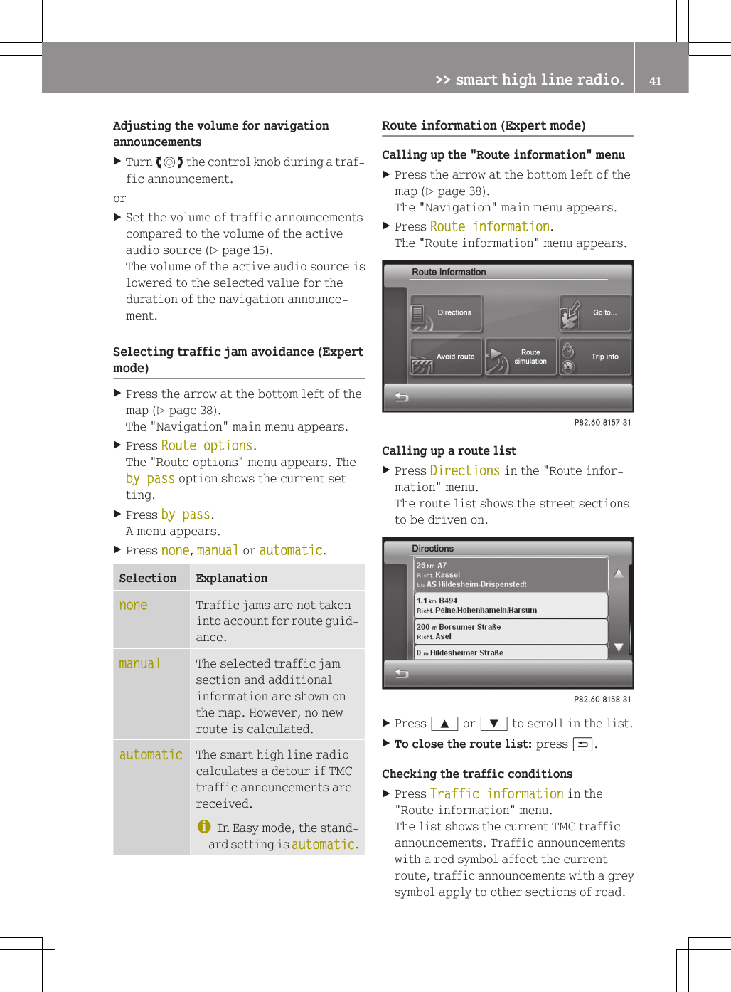 Adjusting the volume for navigationannouncementsXTurn cVd the control knob during a traf-fic announcement.orXSet the volume of traffic announcementscompared to the volume of the activeaudio source (Y page 15).The volume of the active audio source islowered to the selected value for theduration of the navigation announce-ment.Selecting traffic jam avoidance (Expertmode)XPress the arrow at the bottom left of themap (Y page 38).The "Navigation" main menu appears.XPress Route options.The "Route options" menu appears. Theby pass option shows the current set-ting.XPress by pass.A menu appears.XPress none, manual or automatic.Selection Explanationnone Traffic jams are not takeninto account for route guid-ance.manual The selected traffic jamsection and additionalinformation are shown onthe map. However, no newroute is calculated.automatic The smart high line radiocalculates a detour if TMCtraffic announcements arereceived.iIn Easy mode, the stand-ard setting is automatic.Route information (Expert mode)Calling up the "Route information" menuXPress the arrow at the bottom left of themap (Y page 38).The "Navigation" main menu appears.XPress Route information.The "Route information" menu appears.Calling up a route listXPress Directions in the "Route infor-mation" menu.The route list shows the street sectionsto be driven on.XPress 9 or : to scroll in the list.XTo close the route list: press &amp;.Checking the traffic conditionsXPress Traffic information in the"Route information" menu.The list shows the current TMC trafficannouncements. Traffic announcementswith a red symbol affect the currentroute, traffic announcements with a greysymbol apply to other sections of road.>> smart high line radio. 41Z