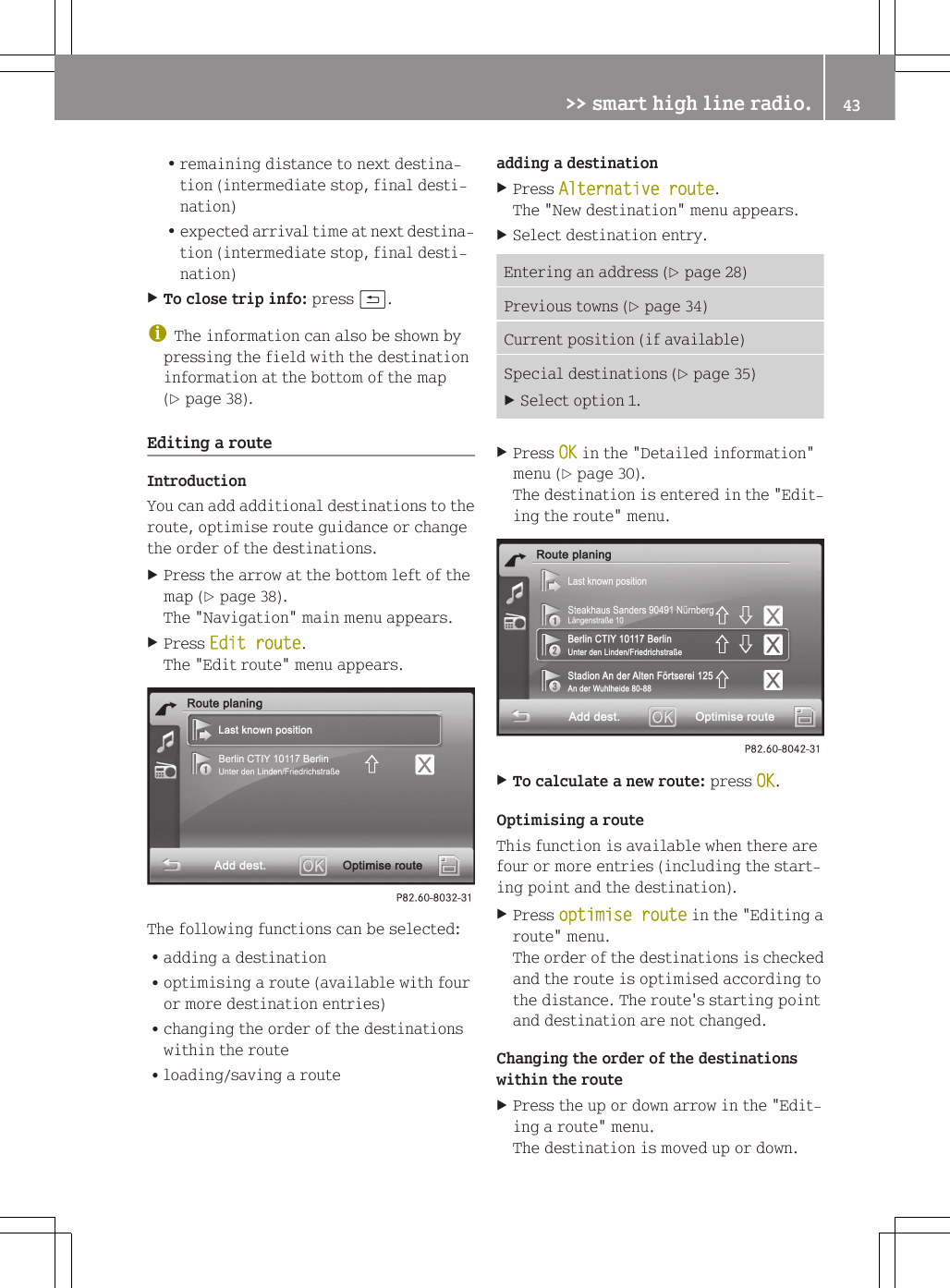 Rremaining distance to next destina-tion (intermediate stop, final desti-nation)Rexpected arrival time at next destina-tion (intermediate stop, final desti-nation)XTo close trip info: press &amp;.iThe information can also be shown bypressing the field with the destinationinformation at the bottom of the map(Y page 38).Editing a routeIntroductionYou can add additional destinations to theroute, optimise route guidance or changethe order of the destinations.XPress the arrow at the bottom left of themap (Y page 38).The "Navigation" main menu appears.XPress Edit route.The "Edit route" menu appears.The following functions can be selected:Radding a destinationRoptimising a route (available with fouror more destination entries)Rchanging the order of the destinationswithin the routeRloading/saving a routeadding a destinationXPress Alternative route.The "New destination" menu appears.XSelect destination entry.Entering an address (Y page 28)Previous towns (Y page 34)Current position (if available)Special destinations (Y page 35)XSelect option 1.XPress OK in the "Detailed information"menu (Y page 30).The destination is entered in the "Edit-ing the route" menu.XTo calculate a new route: press OK.Optimising a routeThis function is available when there arefour or more entries (including the start-ing point and the destination).XPress optimise route in the "Editing aroute" menu.The order of the destinations is checkedand the route is optimised according tothe distance. The route's starting pointand destination are not changed.Changing the order of the destinationswithin the routeXPress the up or down arrow in the "Edit-ing a route" menu.The destination is moved up or down.>> smart high line radio. 43Z