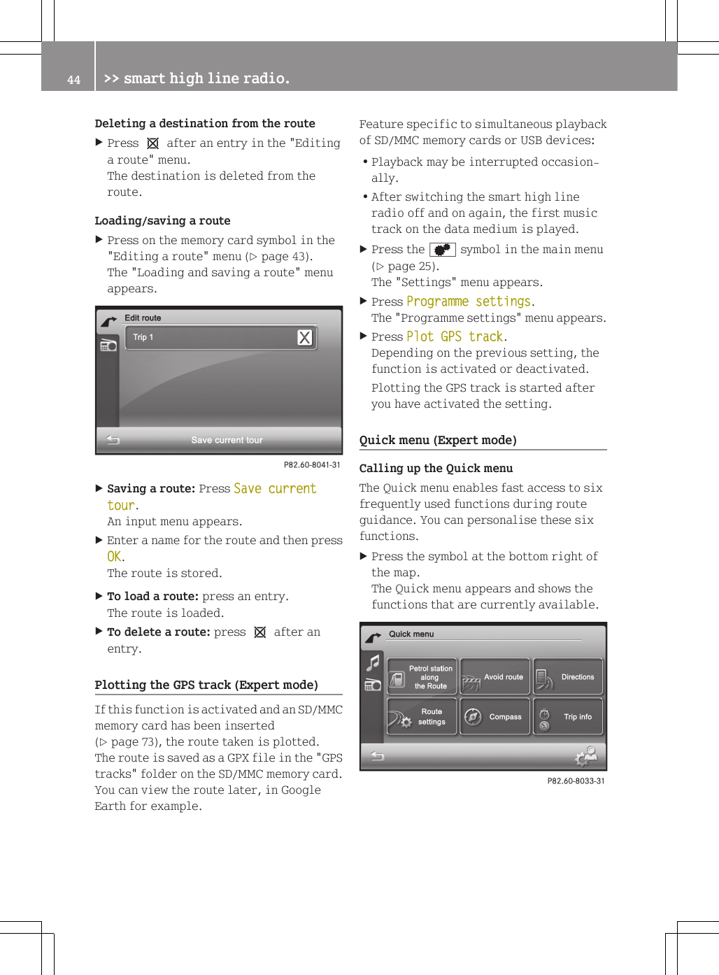 Deleting a destination from the routeXPress 1 after an entry in the "Editinga route" menu.The destination is deleted from theroute.Loading/saving a routeXPress on the memory card symbol in the"Editing a route" menu (Y page 43).The "Loading and saving a route" menuappears.XSaving a route: Press Save current tour.An input menu appears.XEnter a name for the route and then pressOK.The route is stored.XTo load a route: press an entry.The route is loaded.XTo delete a route: press 1 after anentry.Plotting the GPS track (Expert mode)If this function is activated and an SD/MMCmemory card has been inserted(Y page 73), the route taken is plotted.The route is saved as a GPX file in the "GPStracks" folder on the SD/MMC memory card.You can view the route later, in GoogleEarth for example.Feature specific to simultaneous playbackof SD/MMC memory cards or USB devices:RPlayback may be interrupted occasion-ally.RAfter switching the smart high lineradio off and on again, the first musictrack on the data medium is played.XPress the d symbol in the main menu(Y page 25).The "Settings" menu appears.XPress Programme settings.The "Programme settings" menu appears.XPress Plot GPS track.Depending on the previous setting, thefunction is activated or deactivated.Plotting the GPS track is started afteryou have activated the setting.Quick menu (Expert mode)Calling up the Quick menuThe Quick menu enables fast access to sixfrequently used functions during routeguidance. You can personalise these sixfunctions.XPress the symbol at the bottom right ofthe map.The Quick menu appears and shows thefunctions that are currently available.44 >> smart high line radio.