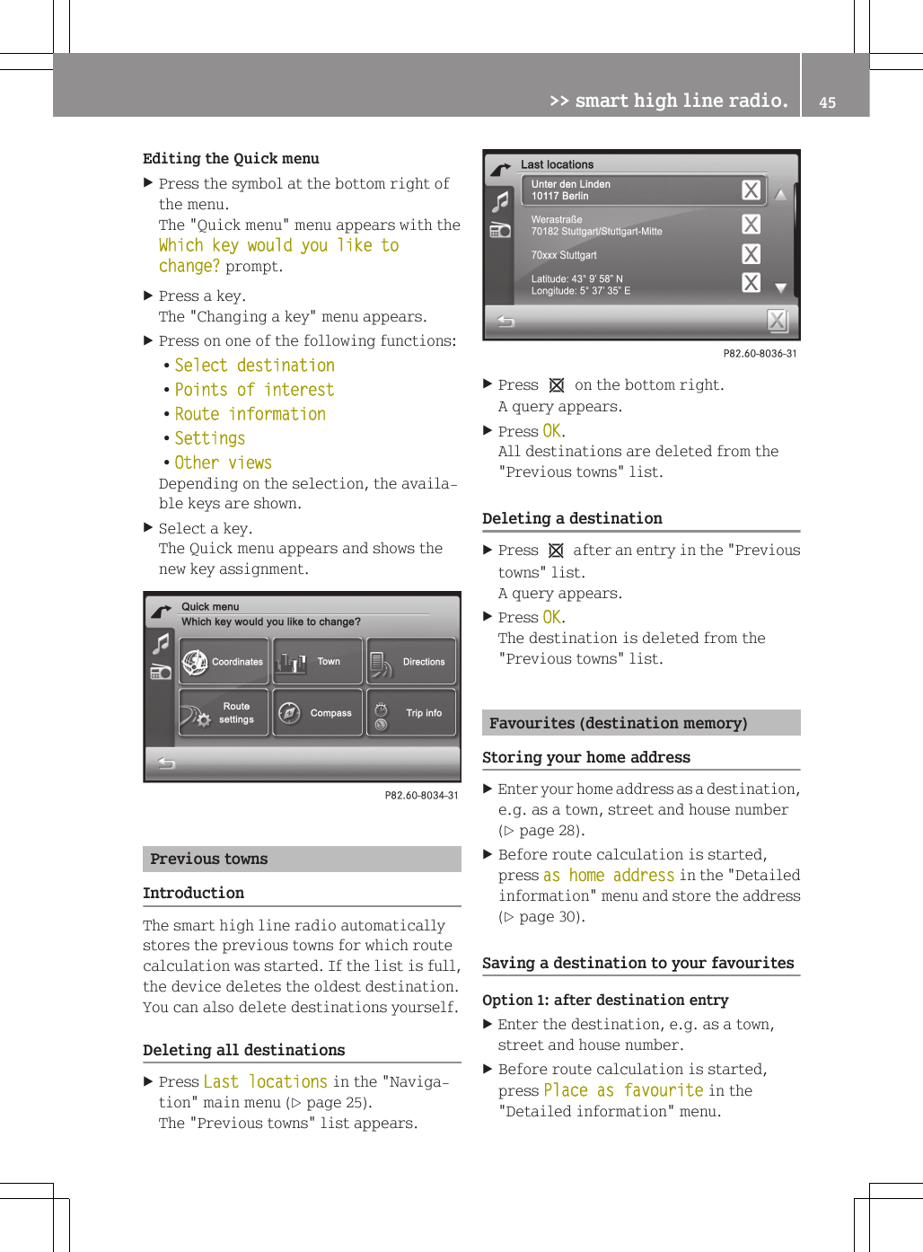 Editing the Quick menuXPress the symbol at the bottom right ofthe menu.The "Quick menu" menu appears with theWhich key would you like to change? prompt.XPress a key.The "Changing a key" menu appears.XPress on one of the following functions:RSelect destinationRPoints of interestRRoute informationRSettingsROther viewsDepending on the selection, the availa-ble keys are shown.XSelect a key.The Quick menu appears and shows thenew key assignment.Previous townsIntroductionThe smart high line radio automaticallystores the previous towns for which routecalculation was started. If the list is full,the device deletes the oldest destination.You can also delete destinations yourself.Deleting all destinationsXPress Last locations in the "Naviga-tion" main menu (Y page 25).The "Previous towns" list appears.XPress 1 on the bottom right.A query appears.XPress OK.All destinations are deleted from the"Previous towns" list.Deleting a destinationXPress 1 after an entry in the "Previoustowns" list.A query appears.XPress OK.The destination is deleted from the"Previous towns" list.Favourites (destination memory)Storing your home addressXEnter your home address as a destination,e.g. as a town, street and house number(Y page 28).XBefore route calculation is started,press as home address in the "Detailedinformation" menu and store the address(Y page 30).Saving a destination to your favouritesOption 1: after destination entryXEnter the destination, e.g. as a town,street and house number.XBefore route calculation is started,press Place as favourite in the"Detailed information" menu.>> smart high line radio. 45Z