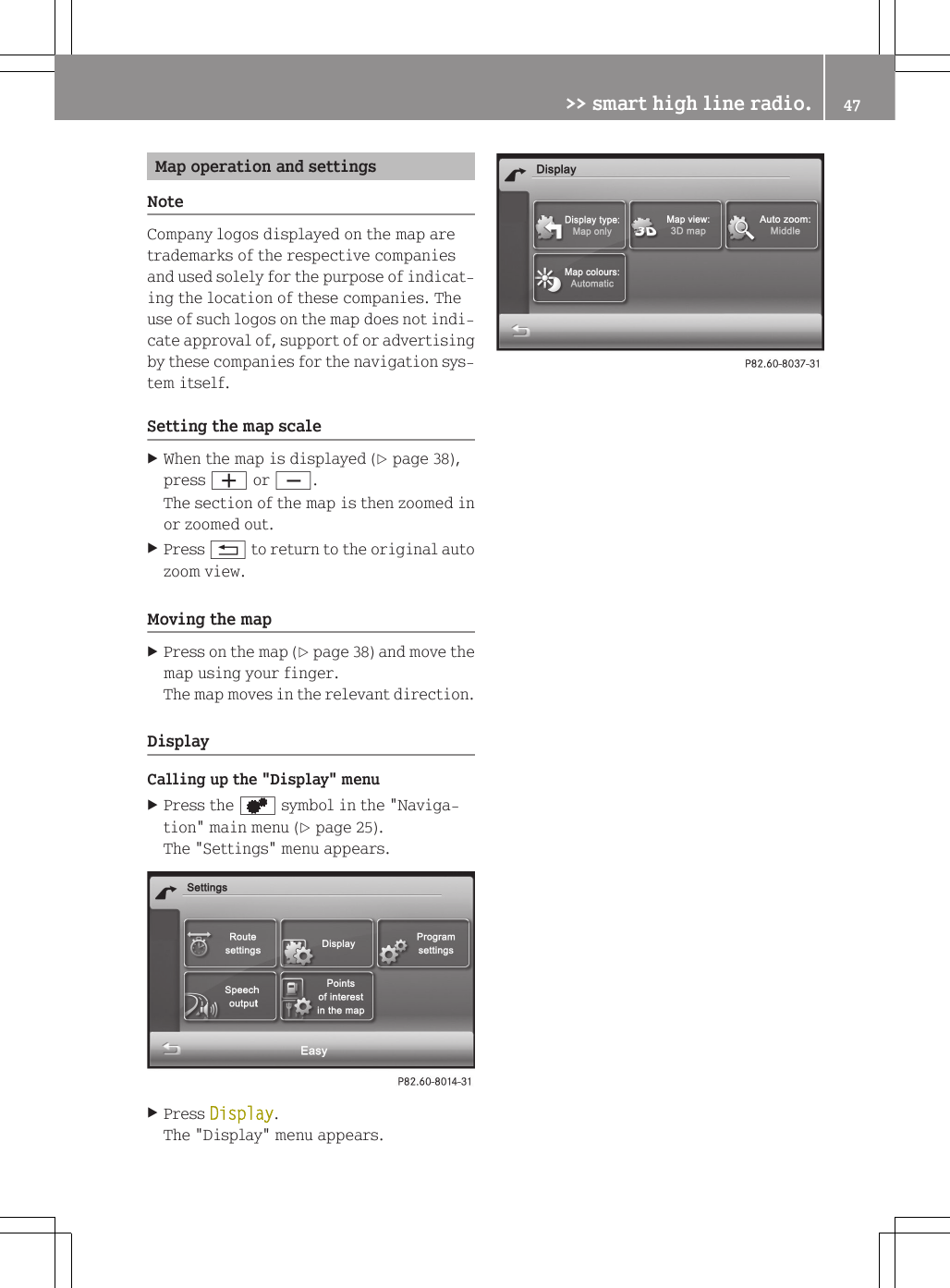Map operation and settingsNoteCompany logos displayed on the map aretrademarks of the respective companiesand used solely for the purpose of indicat-ing the location of these companies. Theuse of such logos on the map does not indi-cate approval of, support of or advertisingby these companies for the navigation sys-tem itself.Setting the map scaleXWhen the map is displayed (Y page 38),press W or X.The section of the map is then zoomed inor zoomed out.XPress % to return to the original autozoom view.Moving the mapXPress on the map (Y page 38) and move themap using your finger.The map moves in the relevant direction.DisplayCalling up the "Display" menuXPress the d symbol in the "Naviga-tion" main menu (Y page 25).The "Settings" menu appears.XPress Display.The "Display" menu appears.>> smart high line radio. 47Z