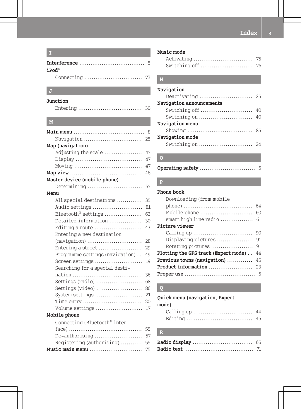 IInterference ................................... 5iPod&reg;Connecting ............................... 73JJunctionEntering .................................. 30MMain menu ...................................... 8Navigation ............................... 25Map (navigation)Adjusting the scale .................... 47Display ................................... 47Moving .................................... 47Map view ...................................... 48Master device (mobile phone)Determining ............................. 57MenuAll special destinations ............. 35Audio settings .......................... 81Bluetooth&reg; settings .................... 63Detailed information ................. 30Editing a route ......................... 43Entering a new destination(navigation) ............................. 28Entering a street ....................... 29Programme settings (navigation) .. 49Screen settings ......................... 19Searching for a special desti-nation ..................................... 36Settings (radio) ........................ 68Settings (video) ........................ 86System settings ......................... 21Time entry ............................... 20Volume settings ......................... 17Mobile phoneConnecting (Bluetooth&reg; inter-face) ....................................... 55De-authorising ......................... 57Registering (authorising) ........... 55Music main menu ............................ 75Music modeActivating ............................... 75Switching off ............................ 76NNavigationDeactivating ............................ 25Navigation announcementsSwitching off ........................... 40Switching on ............................ 40Navigation menuShowing ................................... 85Navigation modeSwitching on ............................ 24OOperating safety ............................. 5PPhone bookDownloading (from mobilephone) ..................................... 64Mobile phone ............................ 60smart high line radio ................. 61Picture viewerCalling up ............................... 90Displaying pictures ................... 91Rotating pictures ...................... 91Plotting the GPS track (Expert mode) .. 44Previous towns (navigation) ............. 45Product information ....................... 23Proper use ..................................... 5QQuick menu (navigation, Expertmode)Calling up ............................... 44Editing ................................... 45RRadio display ................................ 65Radio text ..................................... 71Index 3