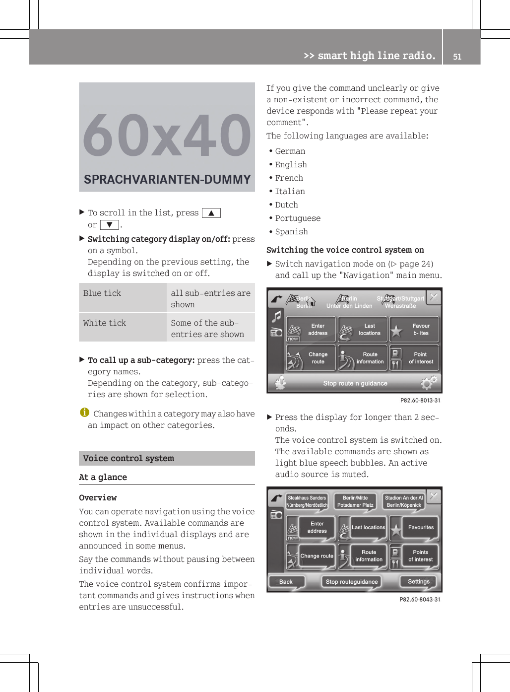 XTo scroll in the list, press 9or :.XSwitching category display on/off: presson a symbol.Depending on the previous setting, thedisplay is switched on or off.Blue tick all sub-entries areshownWhite tick Some of the sub-entries are shownXTo call up a sub-category: press the cat-egory names.Depending on the category, sub-catego-ries are shown for selection.iChanges within a category may also havean impact on other categories.Voice control systemAt a glanceOverviewYou can operate navigation using the voicecontrol system. Available commands areshown in the individual displays and areannounced in some menus.Say the commands without pausing betweenindividual words.The voice control system confirms impor-tant commands and gives instructions whenentries are unsuccessful.If you give the command unclearly or givea non-existent or incorrect command, thedevice responds with "Please repeat yourcomment".The following languages are available:RGermanREnglishRFrenchRItalianRDutchRPortugueseRSpanishSwitching the voice control system onXSwitch navigation mode on (Y page 24)and call up the "Navigation" main menu.XPress the display for longer than 2 sec-onds.The voice control system is switched on.The available commands are shown aslight blue speech bubbles. An activeaudio source is muted.>> smart high line radio. 51Z