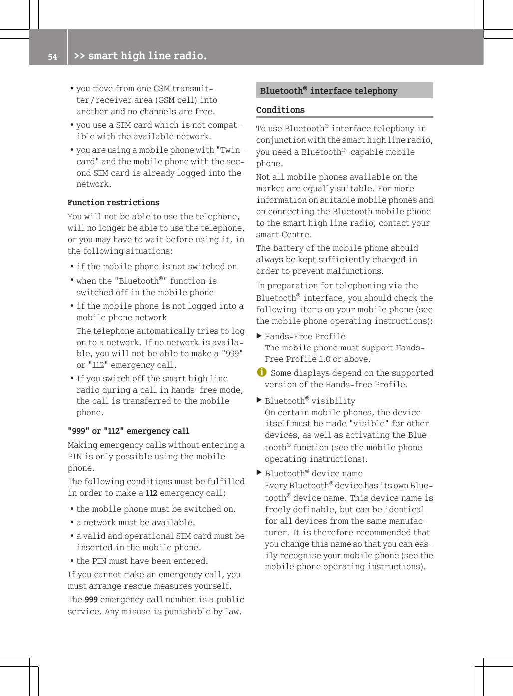 Ryou move from one GSM transmit-ter / receiver area (GSM cell) intoanother and no channels are free.Ryou use a SIM card which is not compat-ible with the available network.Ryou are using a mobile phone with "Twin-card" and the mobile phone with the sec-ond SIM card is already logged into thenetwork.Function restrictionsYou will not be able to use the telephone,will no longer be able to use the telephone,or you may have to wait before using it, inthe following situations:Rif the mobile phone is not switched onRwhen the "Bluetooth&reg;" function isswitched off in the mobile phoneRif the mobile phone is not logged into amobile phone networkThe telephone automatically tries to logon to a network. If no network is availa-ble, you will not be able to make a "999"or "112" emergency call.RIf you switch off the smart high lineradio during a call in hands-free mode,the call is transferred to the mobilephone."999" or "112" emergency callMaking emergency calls without entering aPIN is only possible using the mobilephone.The following conditions must be fulfilledin order to make a 112 emergency call:Rthe mobile phone must be switched on.Ra network must be available.Ra valid and operational SIM card must beinserted in the mobile phone.Rthe PIN must have been entered.If you cannot make an emergency call, youmust arrange rescue measures yourself.The 999 emergency call number is a publicservice. Any misuse is punishable by law.Bluetooth&reg; interface telephonyConditionsTo use Bluetooth&reg; interface telephony inconjunction with the smart high line radio,you need a Bluetooth&reg;-capable mobilephone.Not all mobile phones available on themarket are equally suitable. For moreinformation on suitable mobile phones andon connecting the Bluetooth mobile phoneto the smart high line radio, contact yoursmart Centre.The battery of the mobile phone shouldalways be kept sufficiently charged inorder to prevent malfunctions.In preparation for telephoning via theBluetooth&reg; interface, you should check thefollowing items on your mobile phone (seethe mobile phone operating instructions):XHands-Free ProfileThe mobile phone must support Hands-Free Profile 1.0 or above.iSome displays depend on the supportedversion of the Hands-free Profile.XBluetooth&reg; visibilityOn certain mobile phones, the deviceitself must be made "visible" for otherdevices, as well as activating the Blue-tooth&reg; function (see the mobile phoneoperating instructions).XBluetooth&reg; device nameEvery Bluetooth&reg; device has its own Blue-tooth&reg; device name. This device name isfreely definable, but can be identicalfor all devices from the same manufac-turer. It is therefore recommended thatyou change this name so that you can eas-ily recognise your mobile phone (see themobile phone operating instructions).54 >> smart high line radio.