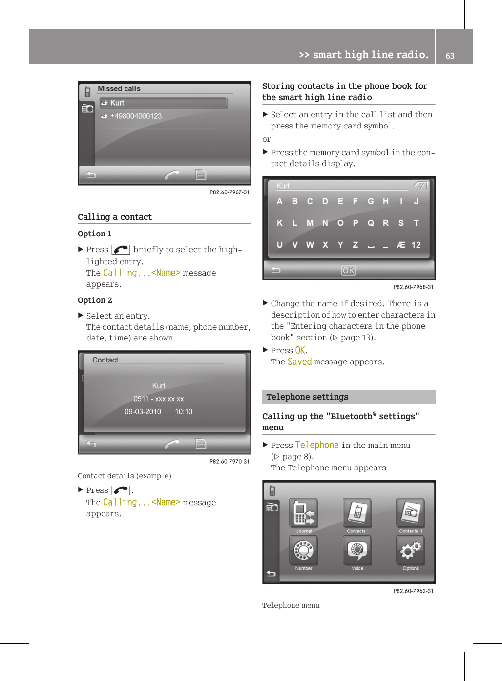 Calling a contactOption 1XPress ; briefly to select the high-lighted entry.The Calling...<Name> messageappears.Option 2XSelect an entry.The contact details (name, phone number,date, time) are shown.Contact details (example)XPress ;.The Calling...<Name> messageappears.Storing contacts in the phone book forthe smart high line radioXSelect an entry in the call list and thenpress the memory card symbol.orXPress the memory card symbol in the con-tact details display.XChange the name if desired. There is adescription of how to enter characters inthe "Entering characters in the phonebook" section (Y page 13).XPress OK.The Saved message appears.Telephone settingsCalling up the "Bluetooth&reg; settings"menuXPress Telephone in the main menu(Y page 8).The Telephone menu appearsTelephone menu>> smart high line radio. 63Z