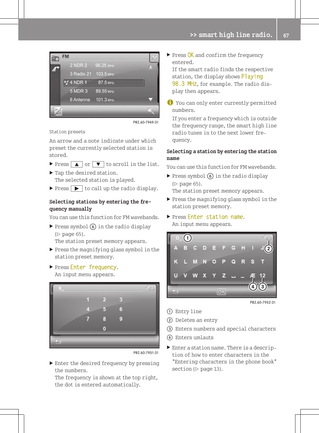 Station presetsAn arrow and a note indicate under whichpreset the currently selected station isstored.XPress 9 or : to scroll in the list.XTap the desired station.The selected station is played.XPress &Igrave; to call up the radio display.Selecting stations by entering the fre-quency manuallyYou can use this function for FM wavebands.XPress symbol B in the radio display(Y page 65).The station preset memory appears.XPress the magnifying glass symbol in thestation preset memory.XPress Enter frequency.An input menu appears.XEnter the desired frequency by pressingthe numbers.The frequency is shown at the top right,the dot is entered automatically.XPress OK and confirm the frequencyentered.If the smart radio finds the respectivestation, the display shows Playing 98.3 MHz, for example. The radio dis-play then appears.iYou can only enter currently permittednumbers.If you enter a frequency which is outsidethe frequency range, the smart high lineradio tunes in to the next lower fre-quency.Selecting a station by entering the stationnameYou can use this function for FM wavebands.XPress symbol B in the radio display(Y page 65).The station preset memory appears.XPress the magnifying glass symbol in thestation preset memory.XPress Enter station name.An input menu appears.:Entry line;Deletes an entry=Enters numbers and special characters?Enters umlautsXEnter a station name. There is a descrip-tion of how to enter characters in the"Entering characters in the phone book"section (Y page 13).>> smart high line radio. 67Z