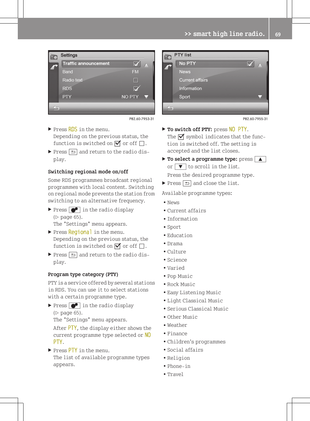 XPress RDS in the menu.Depending on the previous status, thefunction is switched on O or off &ordf;.XPress &amp; and return to the radio dis-play.Switching regional mode on/offSome RDS programmes broadcast regionalprogrammes with local content. Switchingon regional mode prevents the station fromswitching to an alternative frequency.XPress d in the radio display(Y page 65).The "Settings" menu appears.XPress Regional in the menu.Depending on the previous status, thefunction is switched on O or off &ordf;.XPress &amp; and return to the radio dis-play.Program type category (PTY)PTY is a service offered by several stationsin RDS. You can use it to select stationswith a certain programme type.XPress d in the radio display(Y page 65).The "Settings" menu appears.After PTY, the display either shows thecurrent programme type selected or NO PTY.XPress PTY in the menu.The list of available programme typesappears.XTo switch off PTY: press NO PTY.The O symbol indicates that the func-tion is switched off. The setting isaccepted and the list closes.XTo select a programme type: press 9or : to scroll in the list.Press the desired programme type.XPress &amp; and close the list.Available programme types:RNewsRCurrent affairsRInformationRSportREducationRDramaRCultureRScienceRVariedRPop MusicRRock MusicREasy Listening MusicRLight Classical MusicRSerious Classical MusicROther MusicRWeatherRFinanceRChildren's programmesRSocial affairsRReligionRPhone-inRTravel>> smart high line radio. 69Z