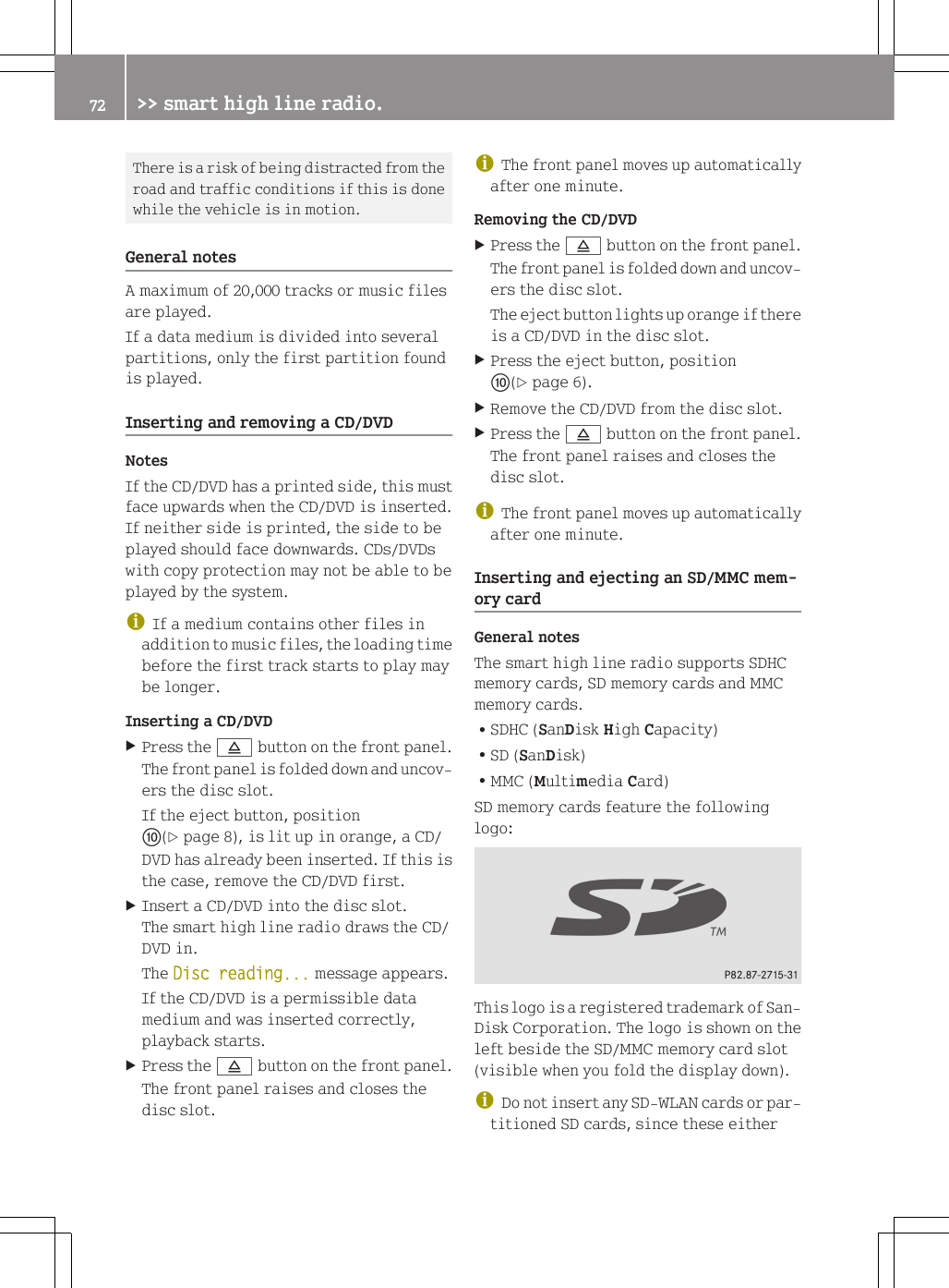 There is a risk of being distracted from theroad and traffic conditions if this is donewhile the vehicle is in motion.General notesA maximum of 20,000 tracks or music filesare played.If a data medium is divided into severalpartitions, only the first partition foundis played.Inserting and removing a CD/DVDNotesIf the CD/DVD has a printed side, this mustface upwards when the CD/DVD is inserted.If neither side is printed, the side to beplayed should face downwards. CDs/DVDswith copy protection may not be able to beplayed by the system.iIf a medium contains other files inaddition to music files, the loading timebefore the first track starts to play maybe longer.Inserting a CD/DVDXPress the 8 button on the front panel.The front panel is folded down and uncov-ers the disc slot.If the eject button, positionF(Y page 8), is lit up in orange, a CD/DVD has already been inserted. If this isthe case, remove the CD/DVD first.XInsert a CD/DVD into the disc slot.The smart high line radio draws the CD/DVD in.The Disc reading... message appears.If the CD/DVD is a permissible datamedium and was inserted correctly,playback starts.XPress the 8 button on the front panel.The front panel raises and closes thedisc slot.iThe front panel moves up automaticallyafter one minute.Removing the CD/DVDXPress the 8 button on the front panel.The front panel is folded down and uncov-ers the disc slot.The eject button lights up orange if thereis a CD/DVD in the disc slot.XPress the eject button, positionF(Y page 6).XRemove the CD/DVD from the disc slot.XPress the 8 button on the front panel.The front panel raises and closes thedisc slot.iThe front panel moves up automaticallyafter one minute.Inserting and ejecting an SD/MMC mem-ory cardGeneral notesThe smart high line radio supports SDHCmemory cards, SD memory cards and MMCmemory cards.RSDHC (SanDisk High Capacity)RSD (SanDisk)RMMC (Multimedia Card)SD memory cards feature the followinglogo:This logo is a registered trademark of San-Disk Corporation. The logo is shown on theleft beside the SD/MMC memory card slot(visible when you fold the display down).iDo not insert any SD-WLAN cards or par-titioned SD cards, since these either72 >> smart high line radio.