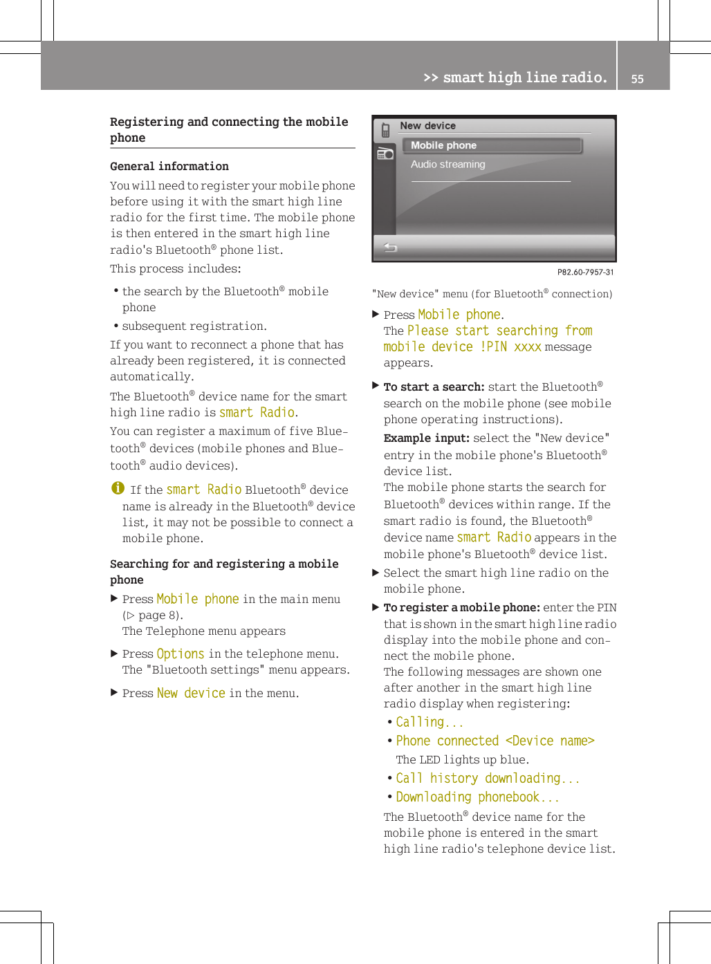 Registering and connecting the mobilephoneGeneral informationYou will need to register your mobile phonebefore using it with the smart high lineradio for the first time. The mobile phoneis then entered in the smart high lineradio's Bluetooth&reg; phone list.This process includes:Rthe search by the Bluetooth&reg; mobilephoneRsubsequent registration.If you want to reconnect a phone that hasalready been registered, it is connectedautomatically.The Bluetooth&reg; device name for the smarthigh line radio is smart Radio.You can register a maximum of five Blue-tooth&reg; devices (mobile phones and Blue-tooth&reg; audio devices).iIf the smart Radio Bluetooth&reg; devicename is already in the Bluetooth&reg; devicelist, it may not be possible to connect amobile phone.Searching for and registering a mobilephoneXPress Mobile phone in the main menu(Y page 8).The Telephone menu appearsXPress Options in the telephone menu.The "Bluetooth settings" menu appears.XPress New device in the menu."New device" menu (for Bluetooth&reg; connection)XPress Mobile phone.The Please start searching from mobile device !PIN xxxx messageappears.XTo start a search: start the Bluetooth&reg;search on the mobile phone (see mobilephone operating instructions).Example input: select the "New device"entry in the mobile phone's Bluetooth&reg;device list.The mobile phone starts the search forBluetooth&reg; devices within range. If thesmart radio is found, the Bluetooth&reg;device name smart Radio appears in themobile phone's Bluetooth&reg; device list.XSelect the smart high line radio on themobile phone.XTo register a mobile phone: enter the PINthat is shown in the smart high line radiodisplay into the mobile phone and con-nect the mobile phone.The following messages are shown oneafter another in the smart high lineradio display when registering:RCalling...RPhone connected <Device name>The LED lights up blue.RCall history downloading...RDownloading phonebook...The Bluetooth&reg; device name for themobile phone is entered in the smarthigh line radio's telephone device list.>> smart high line radio. 55Z