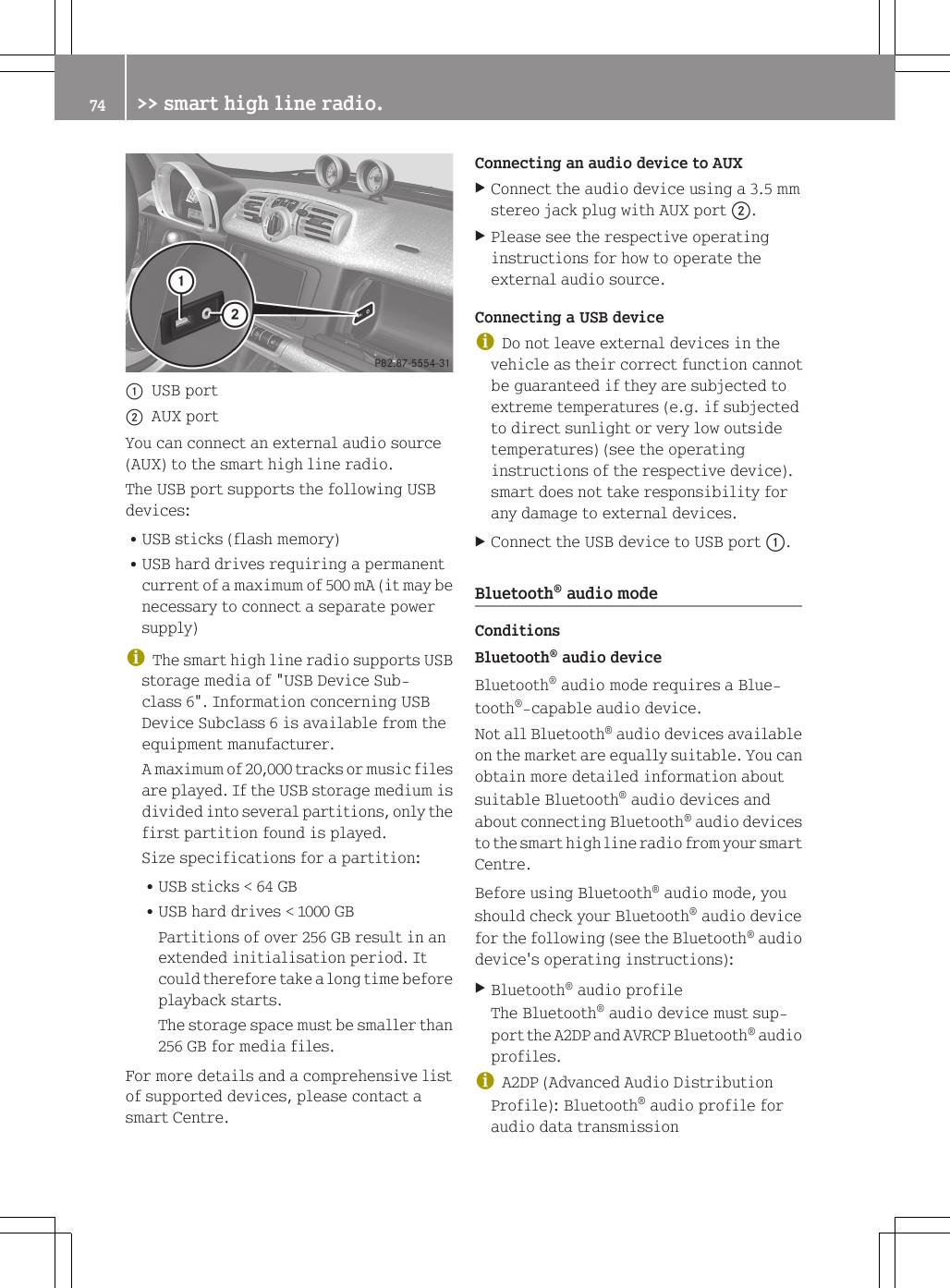 :USB port;AUX portYou can connect an external audio source(AUX) to the smart high line radio.The USB port supports the following USBdevices:RUSB sticks (flash memory)RUSB hard drives requiring a permanentcurrent of a maximum of 500 mA (it may benecessary to connect a separate powersupply)iThe smart high line radio supports USBstorage media of "USB Device Sub-class 6". Information concerning USBDevice Subclass 6 is available from theequipment manufacturer.A maximum of 20,000 tracks or music filesare played. If the USB storage medium isdivided into several partitions, only thefirst partition found is played.Size specifications for a partition:RUSB sticks < 64 GBRUSB hard drives < 1000 GBPartitions of over 256 GB result in anextended initialisation period. Itcould therefore take a long time beforeplayback starts.The storage space must be smaller than256 GB for media files.For more details and a comprehensive listof supported devices, please contact asmart Centre.Connecting an audio device to AUXXConnect the audio device using a 3.5 mmstereo jack plug with AUX port ;.XPlease see the respective operatinginstructions for how to operate theexternal audio source.Connecting a USB deviceiDo not leave external devices in thevehicle as their correct function cannotbe guaranteed if they are subjected toextreme temperatures (e.g. if subjectedto direct sunlight or very low outsidetemperatures) (see the operatinginstructions of the respective device).smart does not take responsibility forany damage to external devices.XConnect the USB device to USB port :.Bluetooth&reg; audio modeConditionsBluetooth&reg; audio deviceBluetooth&reg; audio mode requires a Blue-tooth&reg;-capable audio device.Not all Bluetooth&reg; audio devices availableon the market are equally suitable. You canobtain more detailed information aboutsuitable Bluetooth&reg; audio devices andabout connecting Bluetooth&reg; audio devicesto the smart high line radio from your smartCentre.Before using Bluetooth&reg; audio mode, youshould check your Bluetooth&reg; audio devicefor the following (see the Bluetooth&reg; audiodevice's operating instructions):XBluetooth&reg; audio profileThe Bluetooth&reg; audio device must sup-port the A2DP and AVRCP Bluetooth&reg; audioprofiles.iA2DP (Advanced Audio DistributionProfile): Bluetooth&reg; audio profile foraudio data transmission74 >> smart high line radio.