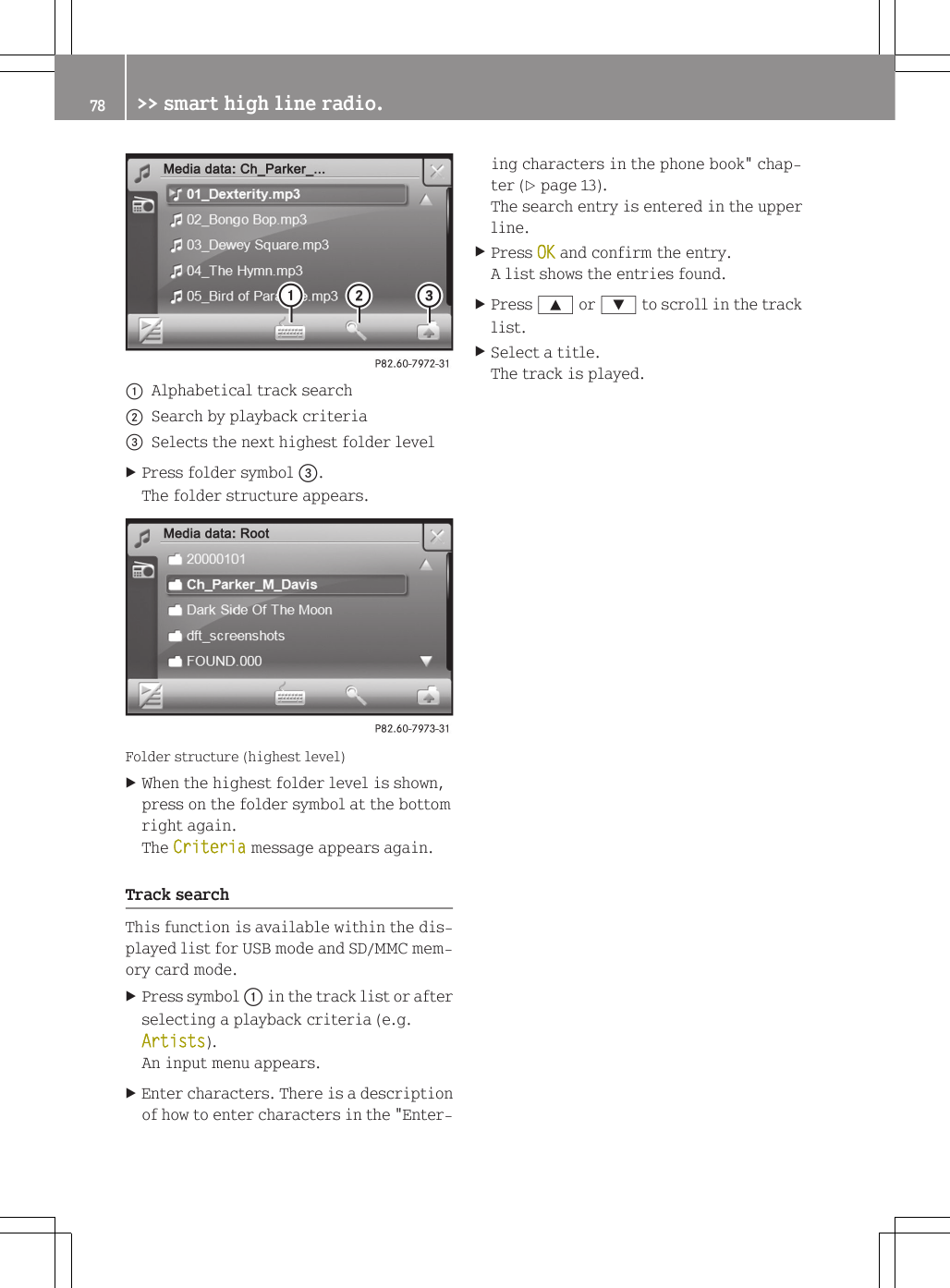 :Alphabetical track search;Search by playback criteria=Selects the next highest folder levelXPress folder symbol =.The folder structure appears.Folder structure (highest level)XWhen the highest folder level is shown,press on the folder symbol at the bottomright again.The Criteria message appears again.Track searchThis function is available within the dis-played list for USB mode and SD/MMC mem-ory card mode.XPress symbol : in the track list or afterselecting a playback criteria (e.g.Artists).An input menu appears.XEnter characters. There is a descriptionof how to enter characters in the "Enter-ing characters in the phone book" chap-ter (Y page 13).The search entry is entered in the upperline.XPress OK and confirm the entry.A list shows the entries found.XPress 9 or : to scroll in the tracklist.XSelect a title.The track is played.78 >> smart high line radio.