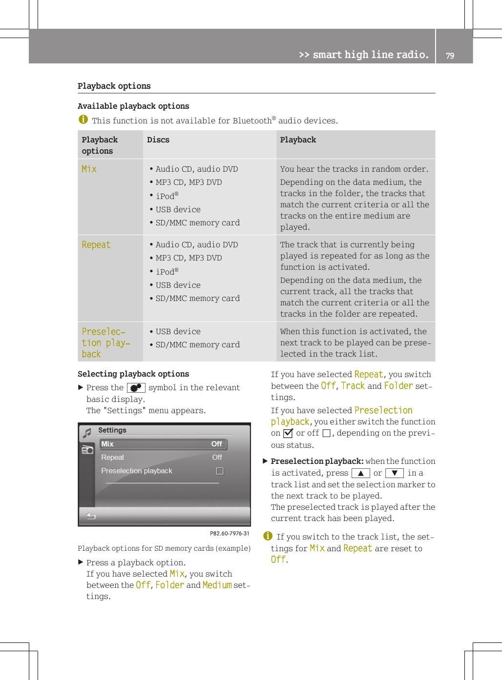 Playback optionsAvailable playback optionsiThis function is not available for Bluetooth&reg; audio devices.PlaybackoptionsDiscs PlaybackMix RAudio CD, audio DVDRMP3 CD, MP3 DVDRiPod&reg;RUSB deviceRSD/MMC memory cardYou hear the tracks in random order.Depending on the data medium, thetracks in the folder, the tracks thatmatch the current criteria or all thetracks on the entire medium areplayed.Repeat RAudio CD, audio DVDRMP3 CD, MP3 DVDRiPod&reg;RUSB deviceRSD/MMC memory cardThe track that is currently beingplayed is repeated for as long as thefunction is activated.Depending on the data medium, thecurrent track, all the tracks thatmatch the current criteria or all thetracks in the folder are repeated.Preselec‐tion play‐backRUSB deviceRSD/MMC memory cardWhen this function is activated, thenext track to be played can be prese-lected in the track list.Selecting playback optionsXPress the d symbol in the relevantbasic display.The "Settings" menu appears.Playback options for SD memory cards (example)XPress a playback option.If you have selected Mix, you switchbetween the Off, Folder and Medium set-tings.If you have selected Repeat, you switchbetween the Off, Track and Folder set-tings.If you have selected Preselection playback, you either switch the functionon O or off &ordf;, depending on the previ-ous status.XPreselection playback: when the functionis activated, press 9 or : in atrack list and set the selection marker tothe next track to be played.The preselected track is played after thecurrent track has been played.iIf you switch to the track list, the set-tings for Mix and Repeat are reset toOff.>> smart high line radio. 79Z