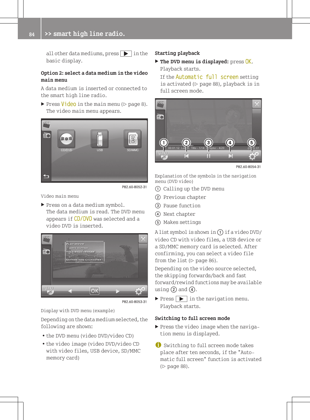 all other data mediums, press ; in thebasic display.Option 2: select a data medium in the videomain menuA data medium is inserted or connected tothe smart high line radio.XPress Video in the main menu (Y page 8).The video main menu appears.Video main menuXPress on a data medium symbol.The data medium is read. The DVD menuappears if CD/DVD was selected and avideo DVD is inserted.Display with DVD menu (example)Depending on the data medium selected, thefollowing are shown:Rthe DVD menu (video DVD/video CD)Rthe video image (video DVD/video CDwith video files, USB device, SD/MMCmemory card)Starting playbackXThe DVD menu is displayed: press OK.Playback starts.If the Automatic full screen settingis activated (Y page 88), playback is infull screen mode.Explanation of the symbols in the navigationmenu (DVD video):Calling up the DVD menu;Previous chapter=Pause function?Next chapterAMakes settingsA list symbol is shown in : if a video DVD/video CD with video files, a USB device ora SD/MMC memory card is selected. Afterconfirming, you can select a video filefrom the list (Y page 86).Depending on the video source selected,the skipping forwards/back and fastforward/rewind functions may be availableusing ; and ?.XPress &Igrave; in the navigation menu.Playback starts.Switching to full screen modeXPress the video image when the naviga-tion menu is displayed.iSwitching to full screen mode takesplace after ten seconds, if the "Auto-matic full screen" function is activated(Y page 88).84 >> smart high line radio.
