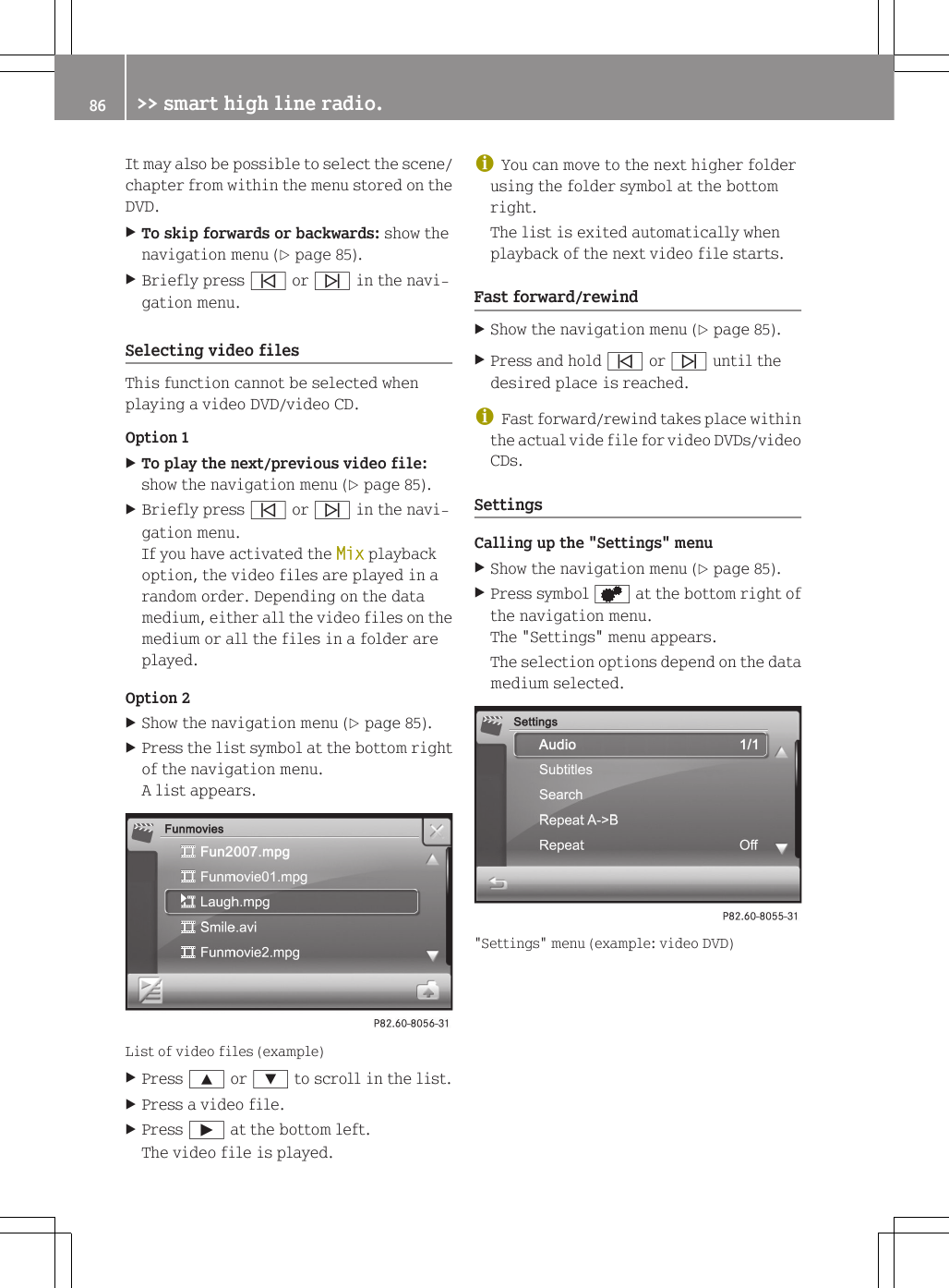 It may also be possible to select the scene/chapter from within the menu stored on theDVD.XTo skip forwards or backwards: show thenavigation menu (Y page 85).XBriefly press &ucirc; or &uuml; in the navi-gation menu.Selecting video filesThis function cannot be selected whenplaying a video DVD/video CD.Option 1XTo play the next/previous video file:show the navigation menu (Y page 85).XBriefly press &ucirc; or &uuml; in the navi-gation menu.If you have activated the Mix playbackoption, the video files are played in arandom order. Depending on the datamedium, either all the video files on themedium or all the files in a folder areplayed.Option 2XShow the navigation menu (Y page 85).XPress the list symbol at the bottom rightof the navigation menu.A list appears.List of video files (example)XPress 9 or : to scroll in the list.XPress a video file.XPress &Igrave; at the bottom left.The video file is played.iYou can move to the next higher folderusing the folder symbol at the bottomright.The list is exited automatically whenplayback of the next video file starts.Fast forward/rewindXShow the navigation menu (Y page 85).XPress and hold &ucirc; or &uuml; until thedesired place is reached.iFast forward/rewind takes place withinthe actual vide file for video DVDs/videoCDs.SettingsCalling up the "Settings" menuXShow the navigation menu (Y page 85).XPress symbol d at the bottom right ofthe navigation menu.The "Settings" menu appears.The selection options depend on the datamedium selected."Settings" menu (example: video DVD)86 >> smart high line radio.