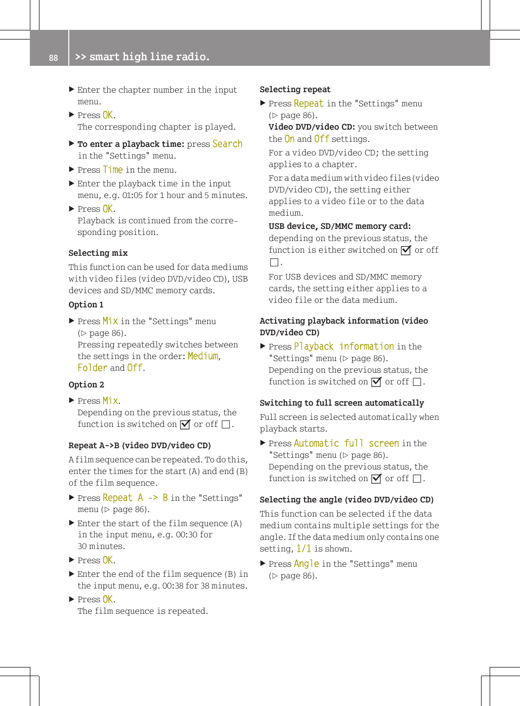 XEnter the chapter number in the inputmenu.XPress OK.The corresponding chapter is played.XTo enter a playback time: press Searchin the "Settings" menu.XPress Time in the menu.XEnter the playback time in the inputmenu, e.g. 01:05 for 1 hour and 5 minutes.XPress OK.Playback is continued from the corre-sponding position.Selecting mixThis function can be used for data mediumswith video files (video DVD/video CD), USBdevices and SD/MMC memory cards.Option 1XPress Mix in the "Settings" menu(Y page 86).Pressing repeatedly switches betweenthe settings in the order: Medium,Folder and Off.Option 2XPress Mix.Depending on the previous status, thefunction is switched on O or off &ordf;.Repeat A->B (video DVD/video CD)A film sequence can be repeated. To do this,enter the times for the start (A) and end (B)of the film sequence.XPress Repeat A -> B in the "Settings"menu (Y page 86).XEnter the start of the film sequence (A)in the input menu, e.g. 00:30 for30 minutes.XPress OK.XEnter the end of the film sequence (B) inthe input menu, e.g. 00:38 for 38 minutes.XPress OK.The film sequence is repeated.Selecting repeatXPress Repeat in the "Settings" menu(Y page 86).Video DVD/video CD: you switch betweenthe On and Off settings.For a video DVD/video CD; the settingapplies to a chapter.For a data medium with video files (videoDVD/video CD), the setting eitherapplies to a video file or to the datamedium.USB device, SD/MMC memory card:depending on the previous status, thefunction is either switched on O or off&ordf;.For USB devices and SD/MMC memorycards, the setting either applies to avideo file or the data medium.Activating playback information (videoDVD/video CD)XPress Playback information in the"Settings" menu (Y page 86).Depending on the previous status, thefunction is switched on O or off &ordf;.Switching to full screen automaticallyFull screen is selected automatically whenplayback starts.XPress Automatic full screen in the"Settings" menu (Y page 86).Depending on the previous status, thefunction is switched on O or off &ordf;.Selecting the angle (video DVD/video CD)This function can be selected if the datamedium contains multiple settings for theangle. If the data medium only contains onesetting, 1/1 is shown.XPress Angle in the "Settings" menu(Y page 86).88 >> smart high line radio.