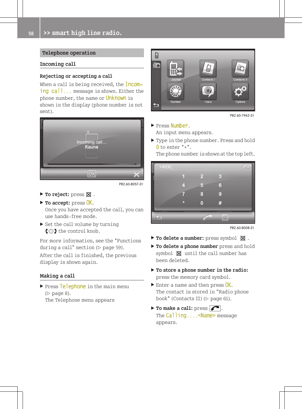 Telephone operationIncoming callRejecting or accepting a callWhen a call is being received, the Incom‐ing call... message is shown. Either thephone number, the name or Unknown isshown in the display (phone number is notsent).XTo reject: press1.XTo accept: press OK.Once you have accepted the call, you canuse hands-free mode.XSet the call volume by turningcVd the control knob.For more information, see the "Functionsduring a call" section (Y page 59).After the call is finished, the previousdisplay is shown again.Making a callXPress Telephone in the main menu(Y page 8).The Telephone menu appearsXPress Number.An input menu appears.XType in the phone number. Press and hold0 to enter "+".The phone number is shown at the top left.XTo delete a number: press symbol 1.XTo delete a phone number press and holdsymbol 1 until the call number hasbeen deleted.XTo store a phone number in the radio:press the memory card symbol.XEnter a name and then press OK.The contact is stored in "Radio phonebook" (Contacts II) (Y page 61).XTo make a call: press ;.The Calling....<Name> messageappears.58 >> smart high line radio.