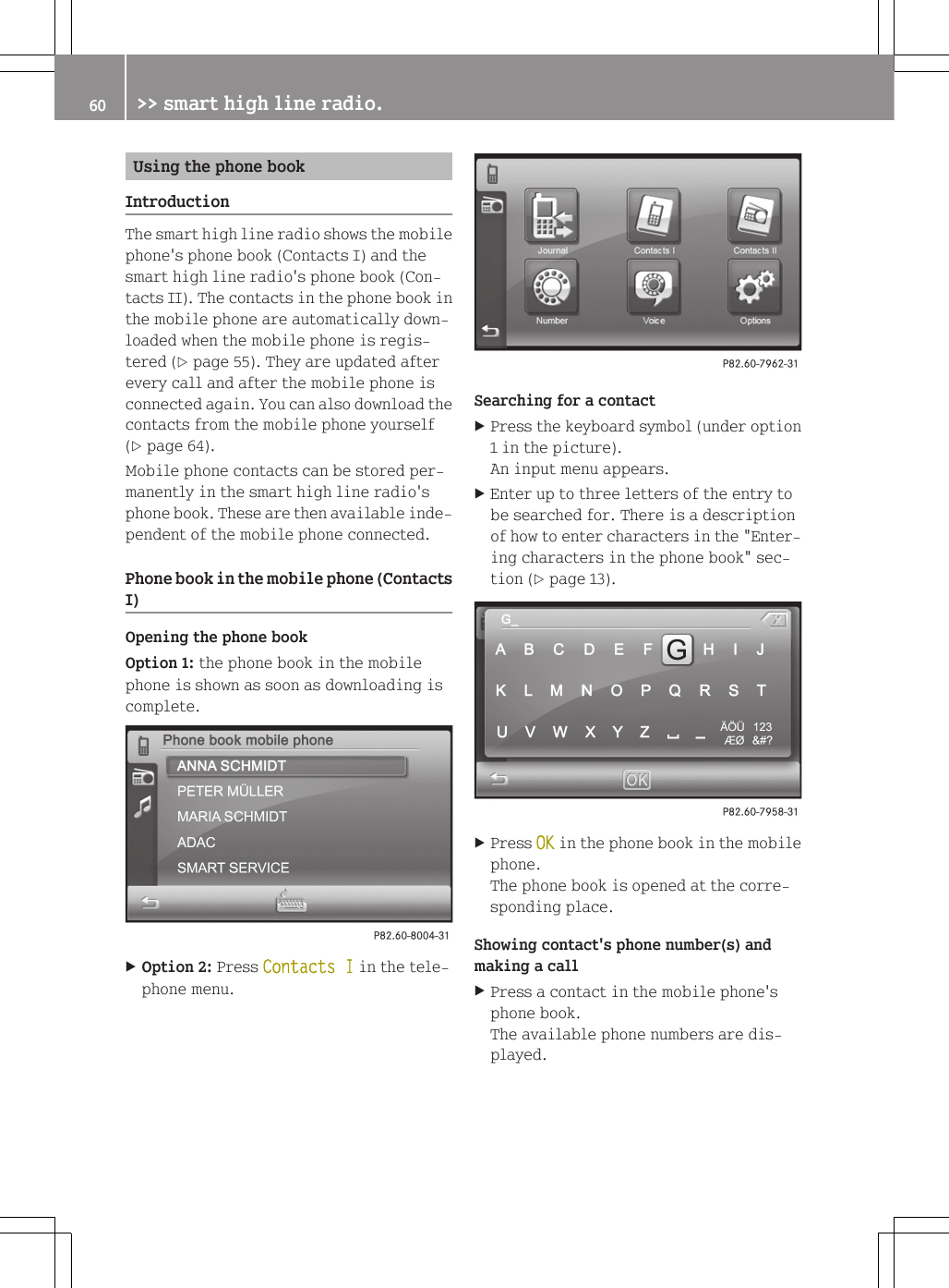 Using the phone bookIntroductionThe smart high line radio shows the mobilephone's phone book (Contacts I) and thesmart high line radio's phone book (Con-tacts II). The contacts in the phone book inthe mobile phone are automatically down-loaded when the mobile phone is regis-tered (Y page 55). They are updated afterevery call and after the mobile phone isconnected again. You can also download thecontacts from the mobile phone yourself(Y page 64).Mobile phone contacts can be stored per-manently in the smart high line radio'sphone book. These are then available inde-pendent of the mobile phone connected.Phone book in the mobile phone (ContactsI)Opening the phone bookOption 1: the phone book in the mobilephone is shown as soon as downloading iscomplete.XOption 2: Press Contacts I in the tele-phone menu.Searching for a contactXPress the keyboard symbol (under option1 in the picture).An input menu appears.XEnter up to three letters of the entry tobe searched for. There is a descriptionof how to enter characters in the "Enter-ing characters in the phone book" sec-tion (Y page 13).XPress OK in the phone book in the mobilephone.The phone book is opened at the corre-sponding place.Showing contact's phone number(s) andmaking a callXPress a contact in the mobile phone'sphone book.The available phone numbers are dis-played.60 >> smart high line radio.