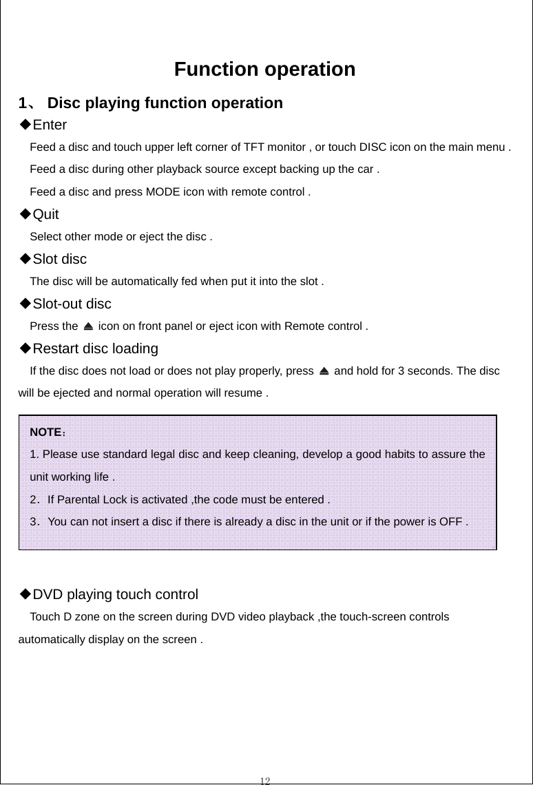 12  Function operation 1、 Disc playing function operation Enter◆ Feed a disc and touch upper left corner of TFT monitor , or touch DISC icon on the main menu .   Feed a disc during other playback source except backing up the car . Feed a disc and press MODE icon with remote control . ◆Quit  Select other mode or eject the disc . ◆Slot disc The disc will be automatically fed when put it into the slot .     ◆Slot-out disc Press the    icon on front panel or eject icon with Remote control .   Restar◆t disc loading If the disc does not load or does not play properly, press    and hold for 3 seconds. The disc will be ejected and normal operation will resume .   DVD playing touch contro◆l     Touch D zone on the screen during DVD video playback ,the touch-screen controls automatically display on the screen . NOTE： 1. Please use standard legal disc and keep cleaning, develop a good habits to assure the unit working life .   2．If Parental Lock is activated ,the code must be entered . 3．You can not insert a disc if there is already a disc in the unit or if the power is OFF . 