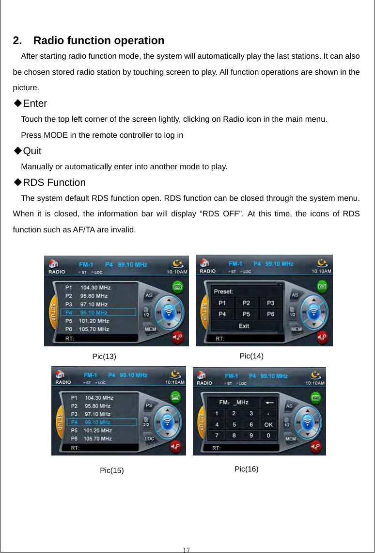  17  2.  Radio function operation After starting radio function mode, the system will automatically play the last stations. It can also be chosen stored radio station by touching screen to play. All function operations are shown in the picture. E◆nter Touch the top left corner of the screen lightly, clicking on Radio icon in the main menu. Press MODE in the remote controller to log in Q◆uit Manually or automatically enter into another mode to play. RDS Function◆ The system default RDS function open. RDS function can be closed through the system menu. When it is closed, the information bar will display &ldquo;RDS OFF&rdquo;. At this time, the icons of RDS function such as AF/TA are invalid.                  Pic(16) Pic(15) Pic(14) Pic(13) 