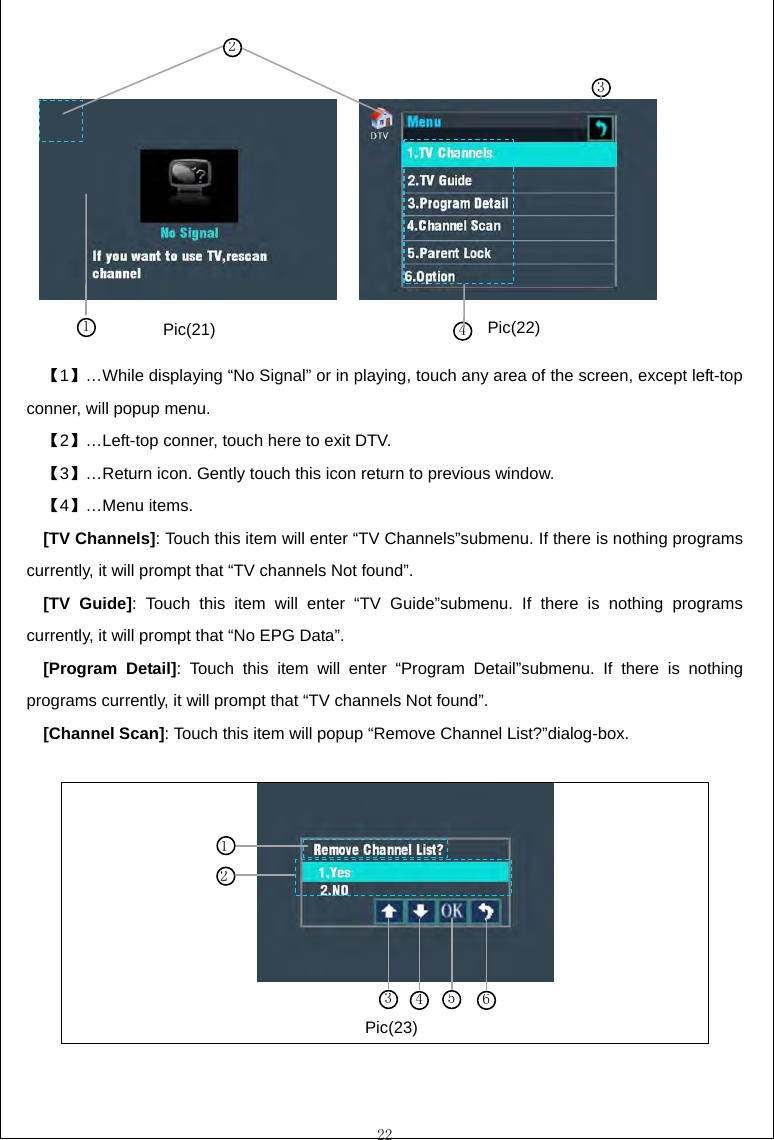  22           【1】&hellip;While displaying &ldquo;No Signal&rdquo; or in playing, touch any area of the screen, except left-top conner, will popup menu. 【2】&hellip;Left-top conner, touch here to exit DTV. 【3】&hellip;Return icon. Gently touch this icon return to previous window. 【4】&hellip;Menu items.   [TV Channels]: Touch this item will enter &ldquo;TV Channels&rdquo;submenu. If there is nothing programs currently, it will prompt that &ldquo;TV channels Not found&rdquo;. [TV Guide]: Touch this item will enter &ldquo;TV Guide&rdquo;submenu. If there is nothing programs currently, it will prompt that &ldquo;No EPG Data&rdquo;. [Program Detail]: Touch this item will enter &ldquo;Program Detail&rdquo;submenu. If there is nothing programs currently, it will prompt that &ldquo;TV channels Not found&rdquo;. [Channel Scan]: Touch this item will popup &ldquo;Remove Channel List?&rdquo;dialog-box.          31 42 34561 2 Pic(21)  Pic(22) Pic(23) 
