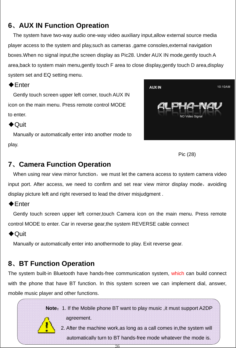  26  6、AUX IN Function Opreation The system have two-way audio one-way video auxiliary input,allow external source media player access to the system and play,such as cameras ,game consoles,external navigation boxes.When no signal input,the screen display as Pic28. Under AUX IN mode,gently touch A area,back to system main menu,gently touch F area to close display,gently touch D area,display system set and EQ setting menu. ◆Enter Gently touch screen upper left corner, touch AUX IN icon on the main menu. Press remote control MODE to enter. ◆Quit  Manually or automatically enter into another mode to play.       Pic (28)  7、Camera Function Operation When using rear view mirror function，we must let the camera access to system camera video input port. After access, we need to confirm and set rear view mirror display mode，avoiding display picture left and right reversed to lead the driver misjudgment . ◆Enter Gently touch screen upper left corner,touch Camera icon on the main menu. Press remote control MODE to enter. Car in reverse gear,the system REVERSE cable connect ◆Quit Manually or automatically enter into anothermode to play. Exit reverse gear.  8、BT Function Operation The system built-in Bluetooth have hands-free communication system, which can build connect with the phone that have BT function. In this system screen we can implement dial, answer, mobile music player and other functions.     Note：1. If the Mobile phone BT want to play music ,it must support A2DP              agreement.                2. After the machine work,as long as a call comes in,the system will                automatically turn to BT hands-free mode whatever the mode is.  