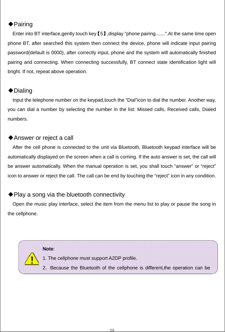  29  ◆Pairing Enter into BT interface,gently touch key【5】,display "phone pairing.......".At the same time open phone BT, after searched this system then connect the device, phone will indicate input pairing password(default is 0000), after correctly input, phone and the system will automatically finished pairing and connecting. When connecting successfully, BT connect state identification light will bright. If not, repeat above operation.  Dial◆ing Input the telephone number on the keypad,touch the &ldquo;Dial&rdquo;icon to dial the number. Another way, you can dial a number by selecting the number in the list: Missed calls, Received calls, Dialed numbers.   An◆swer or reject a call After the cell phone is connected to the unit via Bluetooth, Bluetooth keypad interface will be automatically displayed on the screen when a call is coming. If the auto answer is set, the call will be answer automatically. When the manual operation is set, you shall touch &ldquo;answer&rdquo; or &ldquo;reject&rdquo; icon to answer or reject the call. The call can be end by touching the &ldquo;reject&rdquo; icon in any condition.  Play a song via the bluetooth connectivity◆ Open the music play interface, select the item from the menu list to play or pause the song in the cellphone.        Note: 1. The cellphone must support A2DP profile. 2．Because the Bluetooth of the cellphone is different,the operation can be 