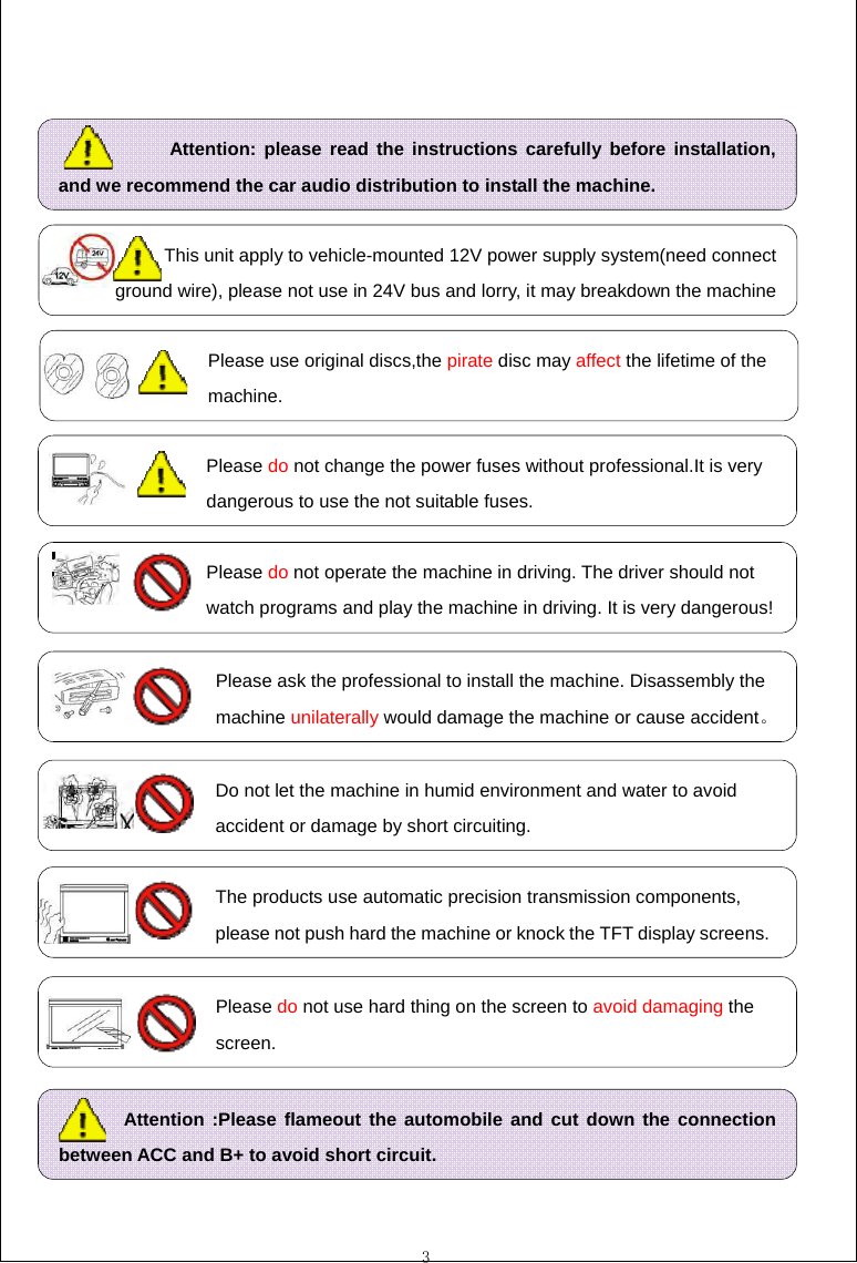  3                                              Attention: please read the instructions carefully before installation, and we recommend the car audio distribution to install the machine.                  Please ask the professional to install the machine. Disassembly the                      machine unilaterally would damage the machine or cause accident。                  Do not let the machine in humid environment and water to avoid                  accident or damage by short circuiting.                 Please do not operate the machine in driving. The driver should not                 watch programs and play the machine in driving. It is very dangerous!                  The products use automatic precision transmission components,                    please not push hard the machine or knock the TFT display screens.                  Please do not use hard thing on the screen to avoid damaging the                    screen.        Attention :Please flameout the automobile and cut down the connection between ACC and B+ to avoid short circuit.             This unit apply to vehicle-mounted 12V power supply system(need connect ground wire), please not use in 24V bus and lorry, it may breakdown the machine                 Please use original discs,the pirate disc may affect the lifetime of the                     machine.                 Please do not change the power fuses without professional.It is very                 dangerous to use the not suitable fuses. 