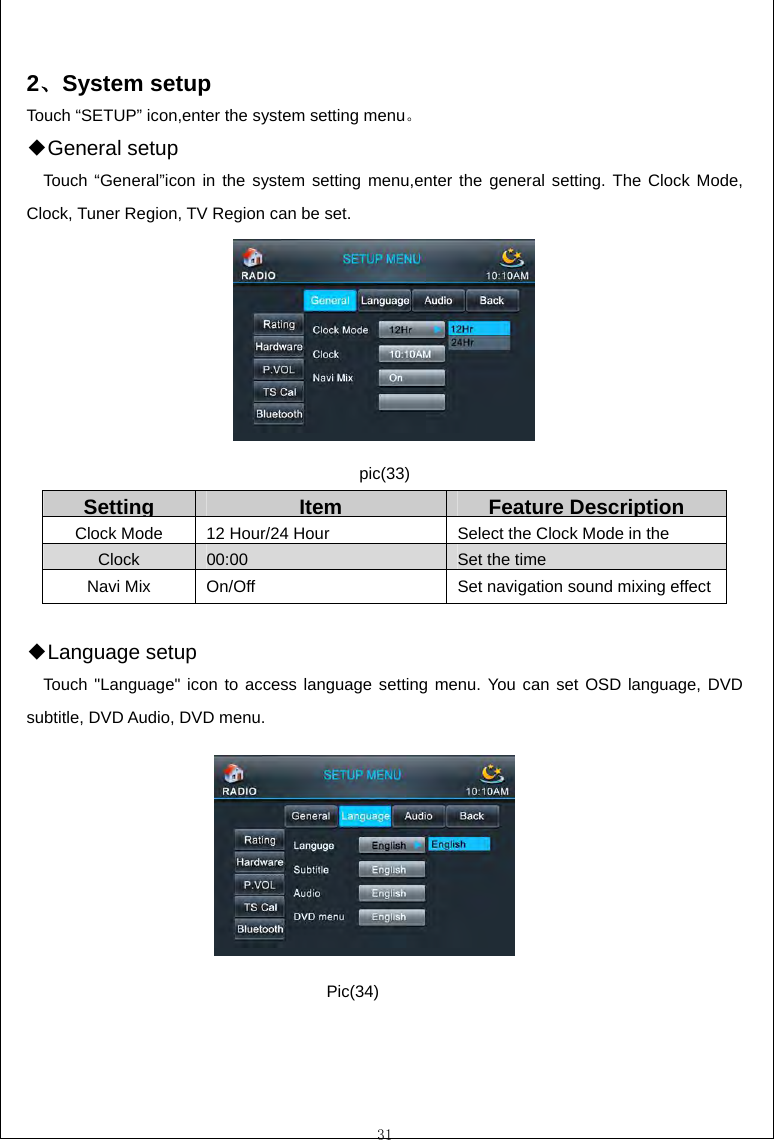  31  2、System setup Touch &ldquo;SETUP&rdquo; icon,enter the system setting menu。 General ◆setup Touch &ldquo;General&rdquo;icon in the system setting menu,enter the general setting. The Clock Mode, Clock, Tuner Region, TV Region can be set.        pic(33) Setting Item Feature Description Clock Mode  12 Hour/24 HourSelect the Clock Mode in the Clock 00:00  Set the timeNavi Mix  On/Off  Set navigation sound mixing effect  Language◆ setup Touch "Language" icon to access language setting menu. You can set OSD language, DVD subtitle, DVD Audio, DVD menu.        Pic(34) 