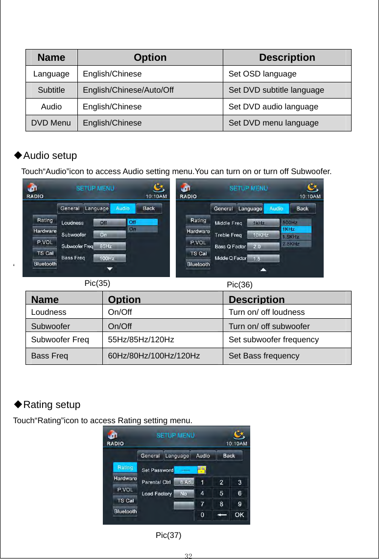  32   Name  Option  Description Language English/Chinese  Set OSD language Subtitle  English/Chinese/Auto/Off  Set DVD subtitle language Audio  English/Chinese  Set DVD audio language DVD Menu English/Chinese  Set DVD menu language  Audio ◆setup Touch&ldquo;Audio&rdquo;icon to access Audio setting menu.You can turn on or turn off Subwoofer.      &lsquo;                                    Name  Option DescriptionLoudness  On/Off  Turn on/ off loudness SubwooferOn/Off  Turn on/ off subwooferSubwoofer Freq  55Hz/85Hz/120Hz  Set subwoofer frequency Bass Freq  60Hz/80Hz/100Hz/120Hz  Set Bass frequency   Rating ◆setup Touch&ldquo;Rating&rdquo;icon to access Rating setting menu.       Pic(35)  Pic(36) Pic(37) 