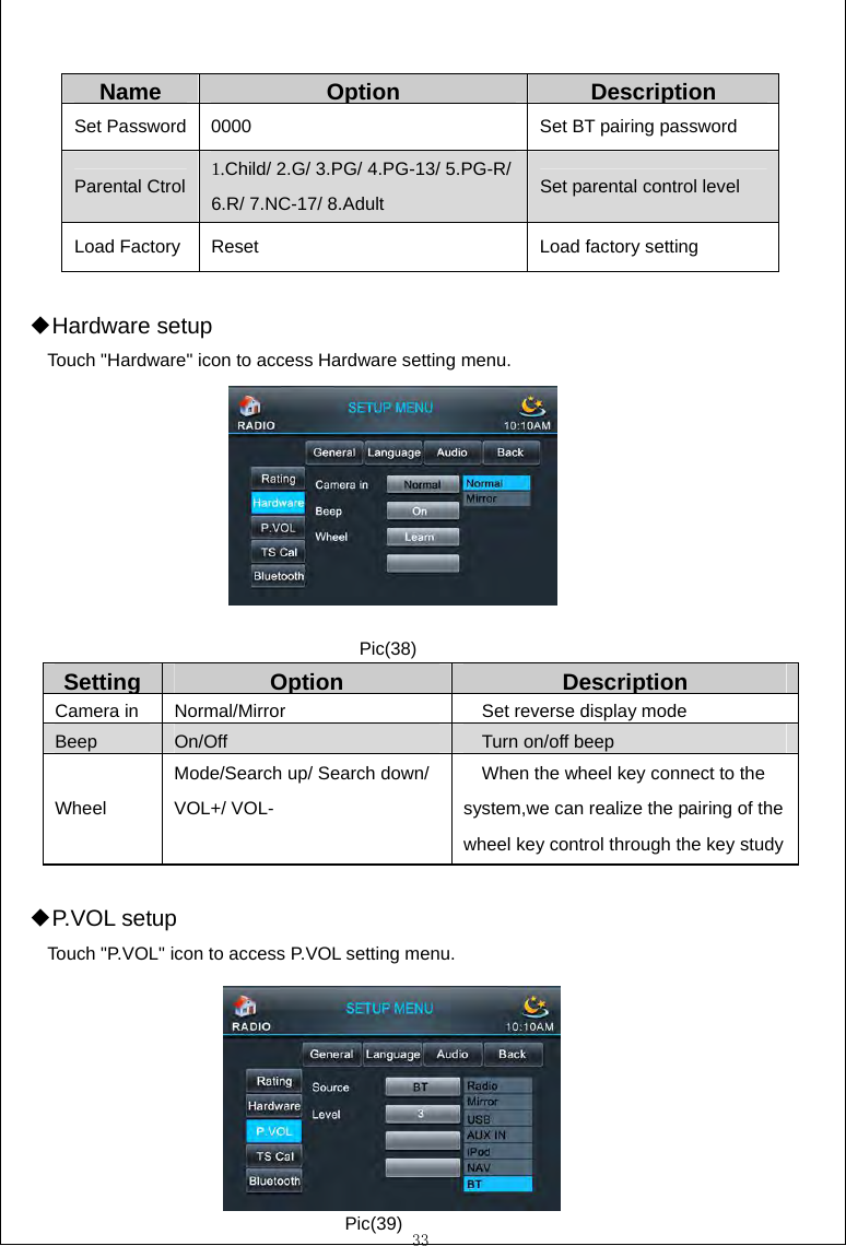  33  Name Option Description Set Password  0000  Set BT pairing password Parental Ctrol  1.Child/ 2.G/ 3.PG/ 4.PG-13/ 5.PG-R/ 6.R/ 7.NC-17/ 8.Adult  Set parental control level Load Factory  Reset  Load factory setting  Hardware set◆up Touch "Hardware" icon to access Hardware setting menu.          Setting  Option DescriptionCamera in  Normal/Mirror  Set reverse display mode Beep  On/Off  Turn on/off beep Wheel Mode/Search up/ Search down/ VOL+/ VOL-  When the wheel key connect to the system,we can realize the pairing of the wheel key control through the key study  P.VOL set◆up Touch "P.VOL" icon to access P.VOL setting menu.      Pic(38) Pic(39) 