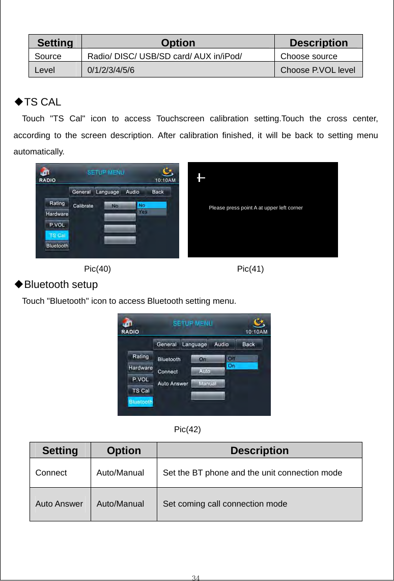  34  SettingOption Description Source  Radio/ DISC/ USB/SD card/ AUX in/iPod/  Choose source Level  0/1/2/3/4/5/6  Choose P.VOL level  T◆S CAL Touch "TS Cal" icon to access Touchscreen calibration setting.Touch the cross center, according to the screen description. After calibration finished, it will be back to setting menu automatically.        Blue◆tooth setup Touch "Bluetooth" icon to access Bluetooth setting menu.         Setting  Option  Description Connect  Auto/Manual  Set the BT phone and the unit connection mode Auto Answer  Auto/Manual  Set coming call connection mode  Please press point A at upper left corner Pic(40) Pic(41) Pic(42) 
