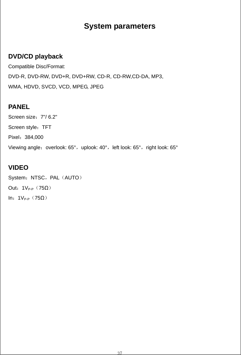  37  System parameters   DVD/CD playback                          Compatible Disc/Format:   DVD-R, DVD-RW, DVD+R, DVD+RW, CD-R, CD-RW,CD-DA, MP3,   WMA, HDVD, SVCD, VCD, MPEG, JPEG                          PANEL Screen size：7"/ 6.2" Screen style：TFT Pixel：384,000 Viewing angle：overlook: 65&deg;，uplook: 40&deg;，left look: 65&deg;，right look: 65&deg;                                              VIDEO                                  System：NTSC，PAL（AUTO）                 Out：1VP-P（75Ω）                     In：1VP-P（75Ω）    