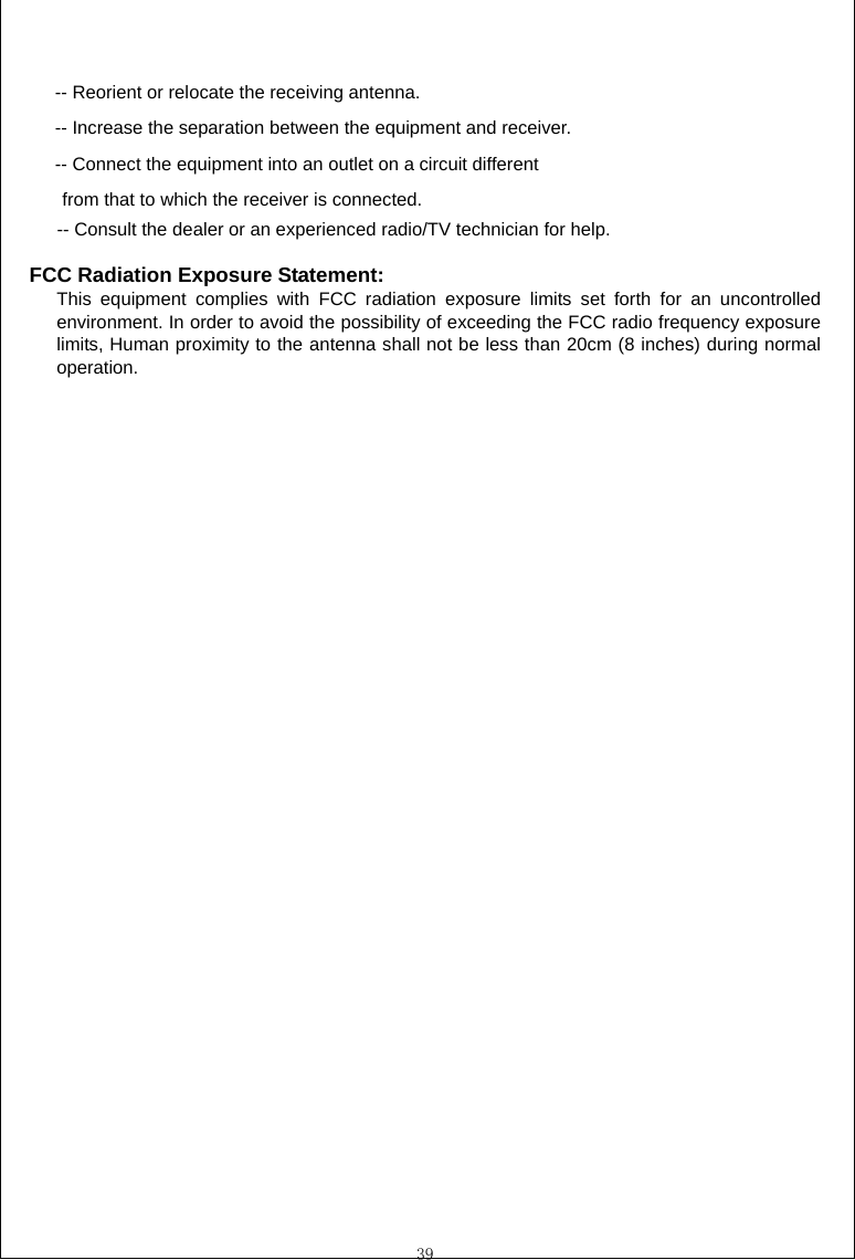  39  -- Reorient or relocate the receiving antenna. -- Increase the separation between the equipment and receiver. -- Connect the equipment into an outlet on a circuit different from that to which the receiver is connected. -- Consult the dealer or an experienced radio/TV technician for help.  FCC Radiation Exposure Statement:  This equipment complies with FCC radiation exposure limits set forth for an uncontrolled environment. In order to avoid the possibility of exceeding the FCC radio frequency exposure limits, Human proximity to the antenna shall not be less than 20cm (8 inches) during normal operation.   