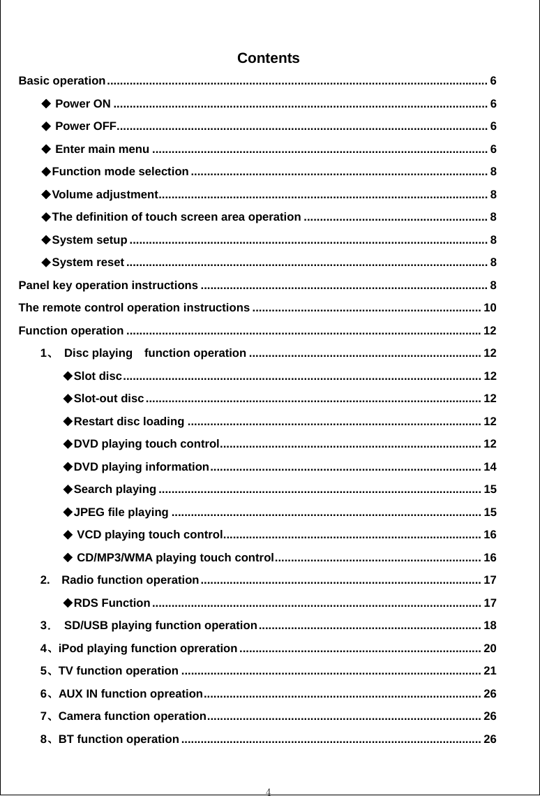  4  Contents Basic operation...................................................................................................................... 6  Power ON◆.................................................................................................................... 6  Power OFF◆................................................................................................................... 6  Enter m◆ain menu ........................................................................................................ 6 Function mode selection◆............................................................................................ 8 Volume adjustment◆...................................................................................................... 8 The definition of touch screen area operation◆......................................................... 8 System setup◆............................................................................................................... 8 System reset◆................................................................................................................ 8 Panel key operation instructions ......................................................................................... 8 The remote control operation instructions ....................................................................... 10 Function operation .............................................................................................................. 12 1、 Disc playing  function operation ........................................................................ 12 Slot disc◆............................................................................................................... 12 Slot◆-out disc........................................................................................................ 12 Restart disc loading◆........................................................................................... 12 DVD playing touch control◆................................................................................. 12 DVD playing information◆.................................................................................... 14 Search play◆ing .................................................................................................... 15 JPEG file playing◆................................................................................................ 15  ◆VCD playing touch control................................................................................ 16  ◆CD/MP3/WMA playing touch control................................................................ 16 2.  Radio function operation....................................................................................... 17 RDS Function◆...................................................................................................... 17 3．  SD/USB playing function operation..................................................................... 18 4、iPod playing function opreration ........................................................................... 20 5、TV function operation ............................................................................................. 21 6、AUX IN function opreation...................................................................................... 26 7、Camera function operation..................................................................................... 26 8、BT function operation ............................................................................................. 26 