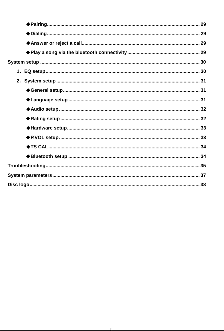  5  Pairing◆.................................................................................................................. 29 Dialing◆.................................................................................................................. 29 Answer or reject a call◆........................................................................................ 29 Play a song via the bluetooth connectivity◆...................................................... 29 System setup ....................................................................................................................... 30 1、EQ setup................................................................................................................... 30 2、System setup........................................................................................................... 31 General setup◆...................................................................................................... 31 Language setup◆.................................................................................................. 31 Audio setup◆......................................................................................................... 32 Rating setup◆........................................................................................................ 32 Hardware setu◆p................................................................................................... 33 P.VOL setup◆......................................................................................................... 33 T◆S CAL................................................................................................................. 34 Bluetooth setup◆.................................................................................................. 34 Troubleshooting................................................................................................................... 35 System parameters.............................................................................................................. 37 Disc logo............................................................................................................................... 38  