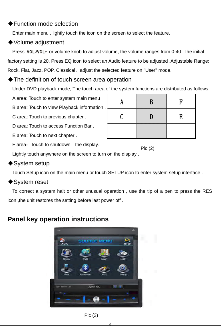  8  ◆Function mode selection     Enter main menu , lightly touch the icon on the screen to select the feature. Volume ◆adjustment   Press  /  or volume knob to adjust volume, the volume ranges from 0-40 .The initial factory setting is 20. Press EQ icon to select an Audio feature to be adjusted .Adjustable Range: Rock, Flat, Jazz, POP, Classical，adjust the selected feature on "User" mode. The definition of touch screen area operation ◆     Under DVD playback mode, The touch area of the system functions are distributed as follows:     A area: Touch to enter system main menu .     B area: Touch to view Playback information .     C area: Touch to previous chapter .       D area: Touch to access Function Bar .     E area: Touch to next chapter .   F area：Touch to shutdown    the display.     Lightly touch anywhere on the screen to turn on the display .                   S◆ystem setup     Touch Setup icon on the main menu or touch SETUP icon to enter system setup interface . ◆System reset    To correct a system halt or other unusual operation , use the tip of a pen to press the RES icon ,the unit restores the setting before last power off .  Panel key operation instructions                           ABFCDEPic (2) Pic (3) 