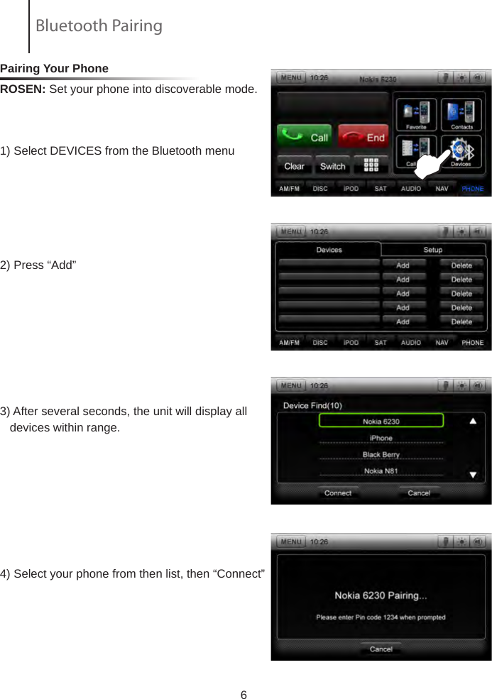 Pairing Your Phone ROSEN: Set your phone into discoverable mode.            1) Select DEVICES from the Bluetooth menu  2) Press &ldquo;Add&rdquo; 3) After several seconds, the unit will display all     devices within range.4) Select your phone from then list, then &ldquo;Connect&rdquo;                         6EBluetooth Pairing